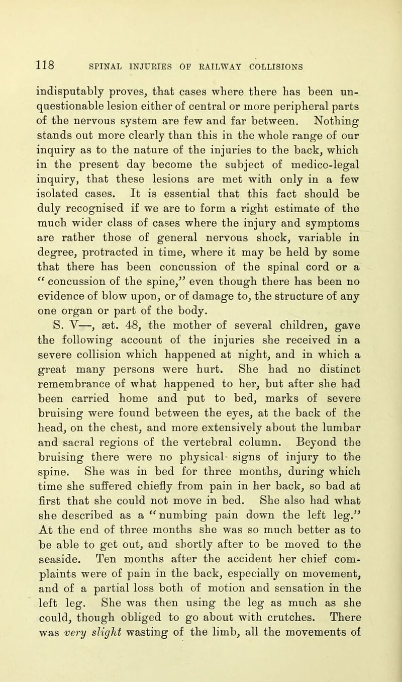 indisputably proves, that cases where there has been un- questionable lesion either of central or more peripheral parts of the nervous system are few and far between. Nothing stands out more clearly than this in the whole range of our inquiry as to the nature of the injuries to the back, which in the present day become the subject of medico-legal inquiry, that these lesions are met with only in a few isolated cases. It is essential that this fact should be duly recognised if we are to form a right estimate of the much wider class of cases where the injury and symptoms are rather those of general nervous shock, variable in degree, protracted in time, where it may be held by some that there has been concussion of the spinal cord or a “ concussion of the spine,” even though there has been no evidence of blow upon, or of damage to, the structure of any one organ or part of the body. S. V—, £et. 48, the mother of several children, gave the following account of the injuries she received in a severe collision which happened at night, and in which a great many persons were hurt. She had no distinct remembrance of what happened to her, but after she had been carried home and put to bed, marks of severe bruising were found between the eyes, at the back of the head, on the chest, and more extensively about the lumbar and sacral regions of the vertebral column. Beyond the bruising there were no physical signs of injury to the spine. She was in bed for three months, during which time she suffered chiefly from pain in her back, so bad at first that she could not move in bed. She also had what she described as a “ numbing pain down the left leg.” At the end of three months she was so much better as to be able to get out, and shortly after to be moved to the seaside. Ten months after the accident her chief com- plaints were of pain in the back, especially on movement, and of a partial loss both of motion and sensation in the left leg. She was then using the leg as much as she could, though obliged to go about with crutches. There was very slight wasting of the limb, all the movements of