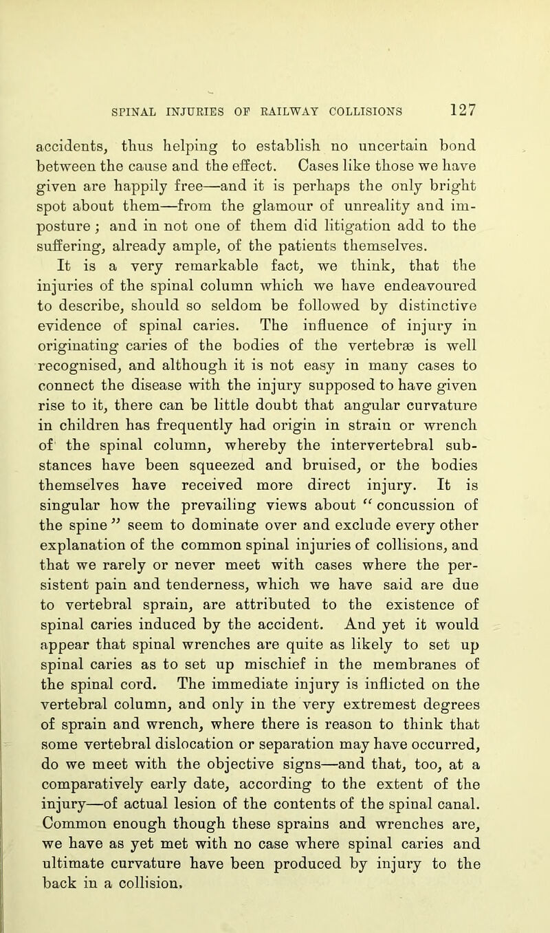 accidents, thus helping to establish no uncertain bond between the cause and the effect. Cases like those we have given are happily free—and it is perhaps the only bright spot about them—from the glamour of unreality and im- posture ; and in not one of them did litigation add to the suffering, already ample, of the patients themselves. It is a very remarkable fact, we think, that the injuries of the spinal column which we have endeavoured to describe, should so seldom be followed by distinctive evidence of spinal caries. The influence of injury in originating caries of the bodies of the vertebrae is well recognised, and although it is not easy in many cases to connect the disease with the injury supposed to have given rise to it, there can be little doubt that angular curvature in children has frequently had origin in strain or wrench of the spinal column, whereby the intervertebral sub- stances have been squeezed and bruised, or the bodies themselves have received more direct injury. It is singular how the prevailing views about “ concussion of the spine ” seem to dominate over and exclude every other explanation of the common spinal injuries of collisions, and that we rarely or never meet with cases where the per- sistent pain and tenderness, which we have said are due to vertebral sprain, are attributed to the existence of spinal caries induced by the accident. And yet it would appear that spinal wrenches are quite as likely to set up spinal caries as to set up mischief in the membranes of the spinal cord. The immediate injury is inflicted on the vertebral column, and only in the very extremest degrees of sprain and wrench, where there is reason to think that some vertebral dislocation or separation may have occurred, do we meet with the objective signs—and that, too, at a comparatively early date, according to the extent of the injury—of actual lesion of the contents of the spinal canal. Common enough though these sprains and wrenches are, we have as yet met with no case where spinal caries and ultimate curvature have been produced by injury to the back in a collision.