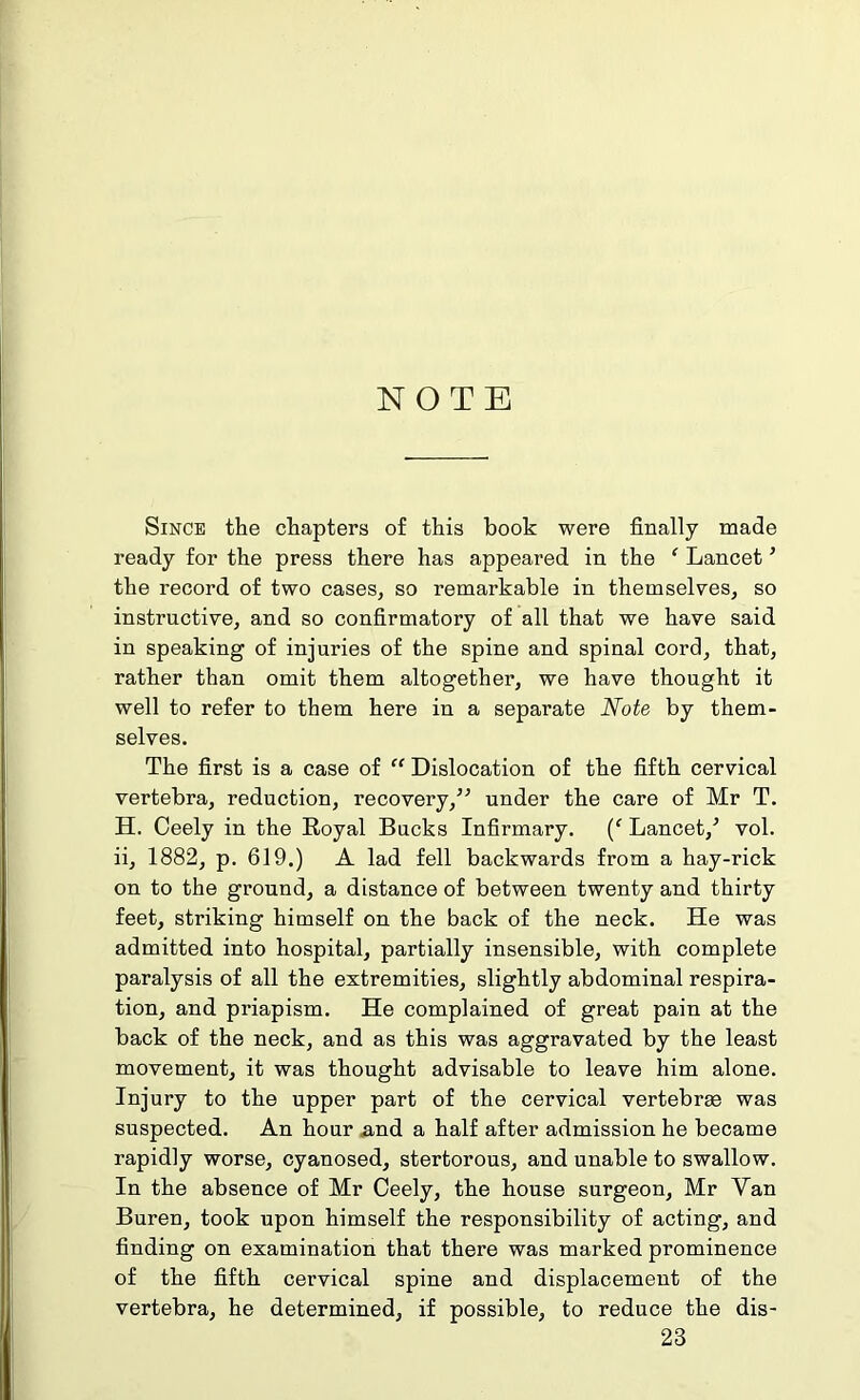 Since the chapters of this book were finally made ready for the press there has appeared in the ‘ Lancet * the record of two cases, so remarkable in themselves, so instructive, and so confirmatory of all that we have said in speaking of injuries of the spine and spinal cord, that, rather than omit them altogether, we have thought it well to refer to them here in a separate Note by them- selves. The first is a case of “ Dislocation of the fifth cervical vertebra, reduction, recovery,” under the care of Mr T. H. Ceely in the Royal Bucks Infirmary. (f Lancet/ vol. ii, 1882, p. 619.) A lad fell backwards from a hay-rick on to the ground, a distance of between twenty and thirty feet, striking himself on the back of the neck. He was admitted into hospital, partially insensible, with complete paralysis of all the extremities, slightly abdominal respira- tion, and priapism. He complained of great pain at the back of the neck, and as this was aggravated by the least movement, it was thought advisable to leave him alone. Injury to the upper part of the cervical vertebras was suspected. An hour and a half after admission he became rapidly worse, cyanosed, stertorous, and unable to swallow. In the absence of Mr Ceely, the house surgeon, Mr Van Buren, took upon himself the responsibility of acting, and finding on examination that there was marked prominence of the fifth cervical spine and displacement of the vertebra, he determined, if possible, to reduce the dis- 23