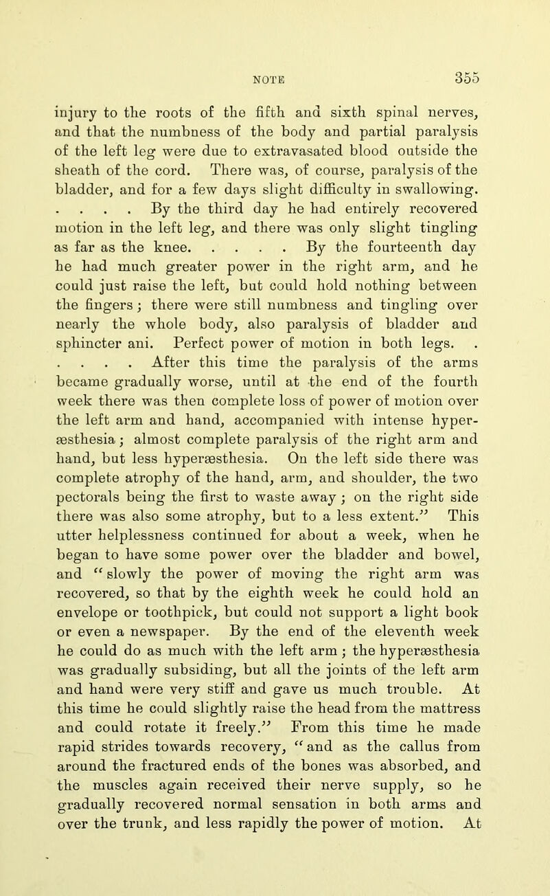 injury to the roots of the fifth and sixth spinal nerves, and that the numbness of the body and partial paralysis of the left leg were due to extravasated blood outside the sheath of the cord. There was, of course, paralysis of the bladder, and for a few days slight difficulty in swallowing. By the third day he had entirely recovered motion in the left leg, and there was only slight tingling as far as the knee By the fourteenth day he had much greater power in the right arm, and he could just raise the left, but could hold nothing between the fingers; there were still numbness and tingling over nearly the whole body, also paralysis of bladder and sphincter ani. Perfect power of motion in both legs. After this time the paralysis of the arms became gradually worse, until at the end of the fourth week there was then complete loss of power of motion over the left arm and hand, accompanied with intense hyper- festhesia; almost complete paralysis of the right arm and hand, but less hypereesthesia. On the left side there was complete atrophy of the hand, arm, and shoulder, the two pectorals being the first to waste away ; on the right side there was also some atrophy, but to a less extent.” This utter helplessness continued for about a week, when he began to have some power over the bladder and bowel, and “ slowly the power of moving the right arm was recovered, so that by the eighth week he could hold an envelope or toothpick, but could not support a light book or even a newspaper. By the end of the eleventh week he could do as much with the left arm ; the hypermsthesia was gradually subsiding, but all the joints of the left arm and hand were very stiff and gave us much trouble. At this time he could slightly raise the head from the mattress and could rotate it freely.” From this time he made rapid strides towards recovery, “ and as the callus from around the fractured ends of the bones was absorbed, and the muscles again received their nerve supply, so he gradually recovered normal sensation in both arms and over the trunk, and less rapidly the power of motion. At