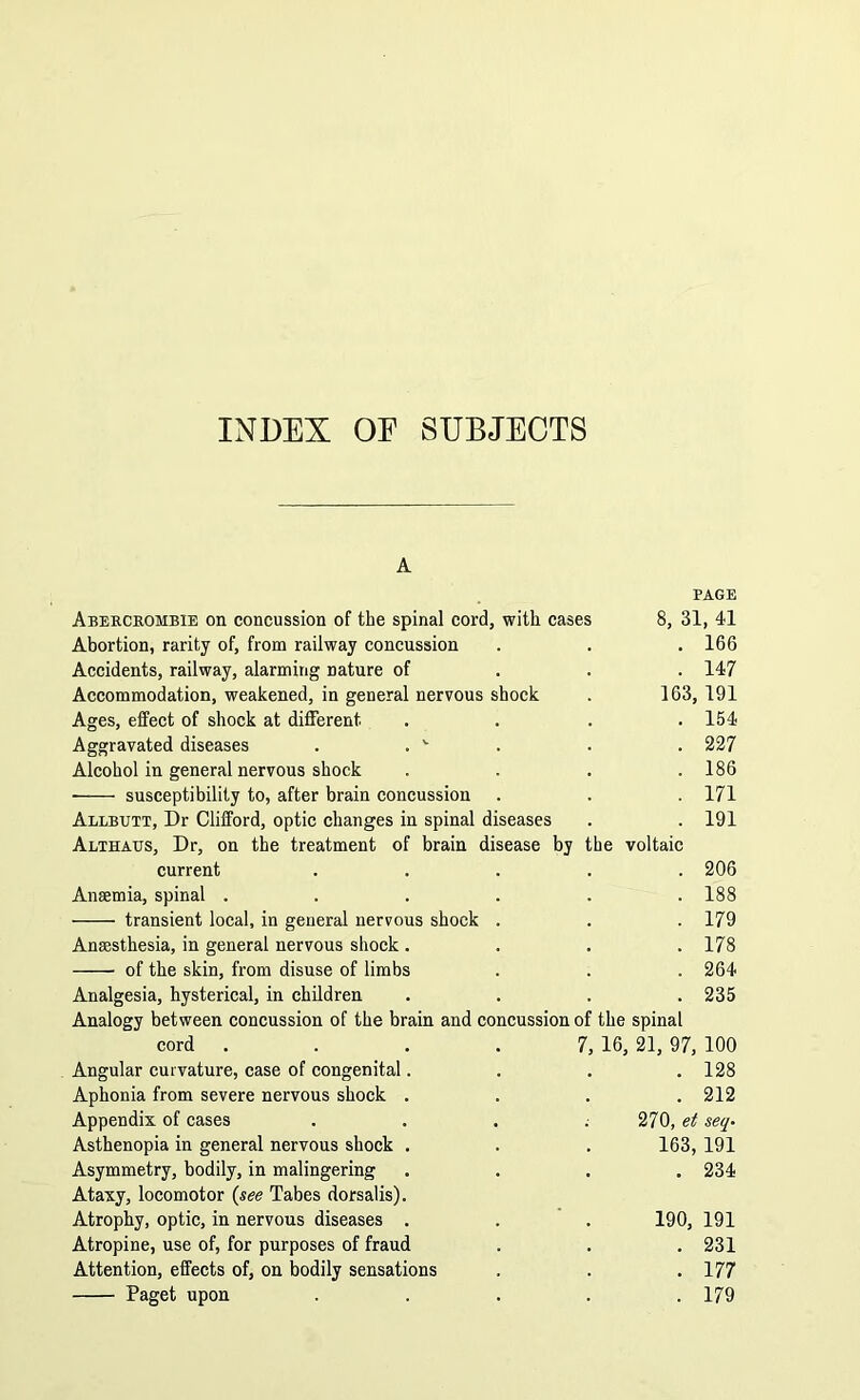INDEX OE SUBJECTS Abercrombie on concussion of the spinal cord, with cases Abortion, rarity of, from railway concussion Accidents, railway, alarming nature of Accommodation, weakened, in general nervous shock Ages, effect of shock at different Aggravated diseases . . v Alcohol in general nervous shock susceptibility to, after brain concussion Allbutt, Dr Clifford, optic changes in spinal diseases Althaus, Dr, on the treatment of brain disease by the voltaic current Anaemia, spinal . transient local, in general nervous shock Anaesthesia, in general nervous shock . of the skin, from disuse of limbs Analgesia, hysterical, in children Analogy between concussion of the brain and co cord Angular curvature, case of congenital. Aphonia from severe nervous shock . Appendix of cases Asthenopia in general nervous shock . Asymmetry, bodily, in malingering Ataxy, locomotor (see Tabes dorsalis). Atrophy, optic, in nervous diseases . Atropine, use of, for purposes of fraud Attention, effects of, on bodily sensations Paget upon PAGE 31, 41 166 147 163, 191 154 227 186 171 191 206 188 179 178 264 235 ncussion of the spinal 7, 16, 21, 97, 100 . 128 . 212 270, et seq- 163, 191 . 234 190, 191 . 231 . 177 . 179