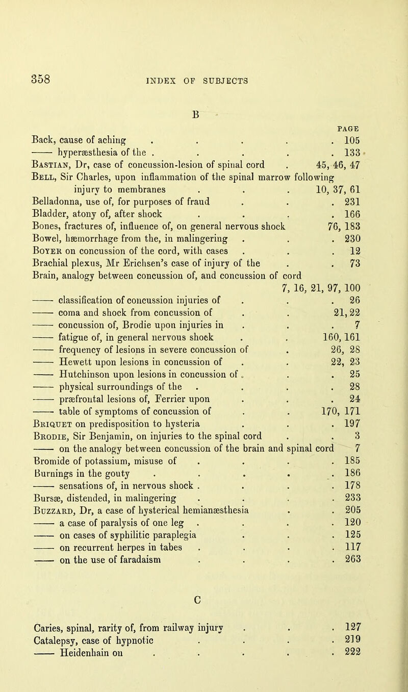 B PAGE Back, cause of aching .... . 105 hyperaesthesia of the .... . 133 Bastian, Dr, case of concussion-lesiou of spinal cord 45, 46, 47 Bell, Sir Charles, upon inflammation of the spinal marrow following injury to membranes 10, 37, 61 Belladonna, use of, for purposes of fraud . 231 Bladder, atony of, after shock . 166 Bones, fractures of, influence of, on general nervous shock 76, 183 Bowel, haemorrhage from the, in malingering . 230 Boyer on concussion of the cord, with cases . 12 Brachial plexus, Mr Erichsen’s case of injury of the . 73 Brain, analogy between concussion of, and concussion of cord 7, 16, 21, 97, 100 classification of concussion injuries of . 26 coma and shock from concussion of 21,22 concussion of, Brodie upon injuries in 7 fatigue of, in general nervous shock 160,161 frequency of lesions in severe concussion of 26, 28 Hewett upon lesions in concussion of 22, 23 Hutchinson upon lesions in concussion of „ . 25 physical surroundings of the . 28 praefrontal lesions of, Eerrier upon . 24 table of symptoms of concussion of 170, 171 Briquet on predisposition to hysteria . 197 Brodie, Sir Benjamin, on injuries to the spinal cord 3 on the analogy between concussion of the brain and s linal cord 7 Bromide of potassium, misuse of . 185 Burnings in the gouty . . 186 sensations of, in nervous shock . . 178 Bursae, distended, in malingering . 233 Buzzard, Dr, a case of hysterical hemianaesthesia . 205 a case of paralysis of one leg . 120 on cases of syphilitic paraplegia . 125 on recurrent herpes in tabes . 117 on the use of faradaism . 263 C Caries, spinal, rarity of, from railway injury . 127 Catalepsy, case of hypnotic . 219 Heidenhain on . 222