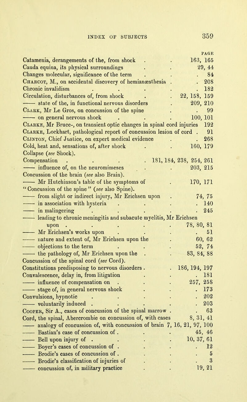 PAGE Catamenia, derangements of the, from shock . . 163, 165 Cauda equina, its physical surroundings . . 29, 44 Changes molecular, significance of the term . . .84 Charcot, M., on accidental discovery of hemiansesthesia . . 208 Chronic invalidism ..... 182 Circulation, disturbances of, from shock . . 22, 158, 159 state of the, in functional nervous disorders . 209, 210 Clark, Mr Le Gros, on concussion of the spine . . 99 on general nervous shock . . . 100, 101 Clarke, Mr Bruce-, on transient optic changes in spinal cord injuries 192 Clarke, Lockhart, pathological report of concussion lesion of cord . 91 Clinton, Chief Justice, on expert medical evidence . . 268 Cold, heat and, sensations of, after shock . . 160, 179 Collapse (see Shock). Compensation .... 181,184, 238, 254, 261 influence of, on the neuromimeses . . 203, 215 Concussion of the brain (see also Brain). • Mr Hutchinson’s table of the symptoms of . 170, 171 “ Concussion of the spine ” (see also Spine). from slight or indirect injury, Mr Erichsen upon . 74, 75 in association with hysteria .... 140 in malingering ..... 245 leading to chronic meningitis and subacute myelitis, Mr Erichsen upon . . . . .78, 80, 81 Mr Erichsen’s works upon . . . .51 nature and extent of, Mr Erichsen upon the . 60, 62 objections to the term ... 52, 74 the pathology of, Mr Erichsen upon the . . 83, 84, 88 Concussion of the spinal cord (see Cord). Constitutions predisposing to nervous disorders . . 186, 194, 197 Convalescence, delay in, from litigation . . . 181 influence of compensation on . . 257, 258 stage of, in general nervous shock . . . 173 Convulsions, hypnotic ..... 202 voluntarily induced ..... 203 Cooper, Sir A., cases of concussion of the spinal marrow . . 63 Cord, the spinal, Abercrombie on concussion of, with cases 8, 31, 41 analogy of concussion of, with concussion of brain 7, 16, 21, 97, 100 Bastian’s case of concussion of . . . 45, 46 10, 37, 61 . 12 5 3 19, 21 Bell upon injury of . Boyer’s cases of concussion of . Brodie’s cases of concussion of . Brodie’s classification of injuries of concussion of, in military practice