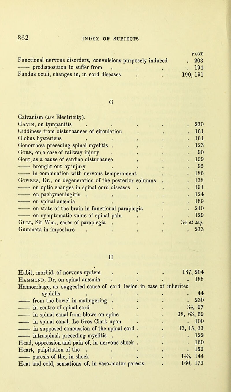 PAGE Functional nervous disorders, convulsions purposely induced . 203 ■—- predisposition to suffer from .... 194 Fundus oculi, changes in, in cord diseases . . 190, 191 G Galvanism (see Electricity). Gavin, on tympanitis ..... 230 Giddiness from disturbances of circulation . . . 161 Globus hystericus ..... 161 Gonorrhoea preceding spinal myelitis .... 123 Gore, on a case of railway injury . . . .90 Gout, as a cause of cardiac disturbance . . . 159 brought out by injury . . . .95 in combination with nervous temperament . . 186 Gowers, Dr., on degeneration of the posterior columns . . 138 -—— on optic changes in spinal cord diseases . . . 191 on pachymeningitis ..... 124 on spinal anaemia ..... 189 on state of the brain in functional paraplegia . . 210 on symptomatic value of spinal pain . . . 129 Gull, Sir Wm., cases of paraplegia . . . 34 et seq. Gummata in imposture ..... 233 H Habit, morbid, of nervous system . . . 187, 204 Hammond, Dr, on spinal anaemia .... 188 Haemorrhage, as suggested cause of cord lesion in case of inherited syphilis . . . . .44 from the bowel in malingering .... 230 in centre of spinal cord . . . 34, 97 in spinal canal from blows on spine . . 38, 63, 69 in spinal canal, Le Gros Clark upon . . . 100 in supposed concussion of the spinal cord . . 13, 15, 33 intraspinal, preceding myelitis .... 122 Head, oppression and pain of, in nervous shock . . . 160 Heart, palpitation of the . . . . .159 paresis of the, in shock . . . 143, 144 Heat and cold, sensations of, in vaso-motor paresis . 160, 179