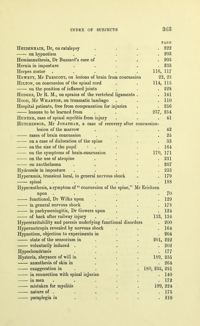 PAGE Heidenhain, Dr, on catalepsy . . . .222 on hypnotism ..... 203 Hemianaesthesia, Dr Buzzard’s case of 205 Hernia in imposture ..... 233 Herpes zoster ..... 116, 117 Hewett, Mr Prescott, on lesions of brain from concussion 22, 23 Hilton, on concussion of the spinal cord . . 114, 115 on the position of inflamed joints . . . 228 Hodges, Dr R. M., on sprains of the vertebral ligaments . . 141 Hood, Mr Wharton, on traumatic lumbago . . . 110 Hospital patients, free from compensation for injuries . . 256 lessons to be learned from . . . 237, 254 Hunter, case of spinal myelitis from injury . . .41 Hutchinson, Mr Jonathan, a case of recovery after concussion- lesion of the marrow . 42 cases of brain concussion . 25 on a case of dislocation of the spine . 33 on the size of the pupil <• . 164 on the symptoms of brain-concussion 170, 171 on the use of atropine . 231 on xanthelasma . 207 Hydrocele in imposture . 233 Hypersemia, transient local, in general nervous shock . 179 spinal .... . 188 Hyperaesthesia, a symptom of “ concussion of the spine,” MrErichsen upon .... . 70 functional, Dr Wilks upon . 129 in general nervous shock . 178 in pachymeningitis, Dr Gowers upon . 124 of back after railway injury 133, 134 Hyperexcitability and paresis underlying functional disorders . 200 Hypermetropia revealed by nervous shock . 164 Hypnotism, objection to experiments in . 204 state of the sensoiium in 201, 222 voluntarily induced . . 202 Hypochondriasis . 177 Hysteria, abeyance of will in 189, 235 anaesthesia of skin in . 264 exaggeration in . 180, 235, 251 in connection with spinal injuries . 140 in men .... . 172 mistaken for myelitis 199, 224 nature of . . 175 paraplegia in . 210