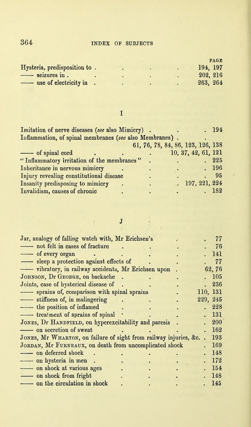 PAGE Hysteria, predisposition to . . . . 194, 197 seizures in. . . . . 202, 216 use of electricity in . . . . 263, 264 I Imitation of nerve diseases (see also Mimicry) . . . 194 Inflammation, of spinal membranes (see also Membranes) . 61, 76, 78, 84, 86, 123, 126, 138 of spinal cord . . .10, 37, 42, 61, 121 “ Inflammatory irritation of the membranes ” . . . 225 Inheritance in nervous mimicry .... 196 Injury revealing constitutional disease . . .95 Insanity predisposing to mimicry . . . 197, 221, 224 Invalidism, causes of chronic .... 182 J Jar, analogy of falling watch with, Mr Erichsen’s .• . 77 • not felt in cases of fracture . . . .76 of every organ ..... 141 sleep a protection against effects of . . .77 vibratory, in railway accidents, Mr Erichsen upon . 62, 76 Johnson, Dr George, on backache .... 105 Joints, case of hysterical disease of . . . 236 sprains of, comparison with spinal sprains . 110, 131 stiffness of, in malingering . . . 229, 245 the position of inflamed .... 228 treatment of sprains of spinal • 131 Jones, Dr Handfield, on hyperexcitability and paresis . . 200 on secretion of sweat .... 162 Jones, Mr Wharton, on failure of sight from railway injuries, &c. . 193 Jordan, Mr Eurneattx, on death from uncomplicated shock . 169 on deferred shock ..... 148 on hysteria in men ..... 172 on shock at various ages .... 154 on shock from fright .... 148 on the circulation in shock .... 145