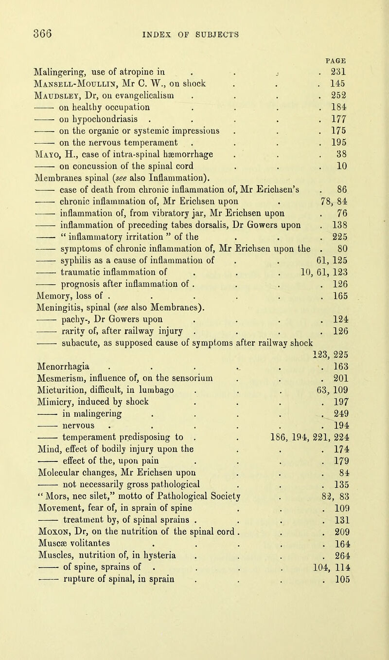 PAGE Malingering, use of atropine in . . 231 Mansell-Moullin, Mr C. W., on shock . . . 115 Maudsley, Dr, on evangelicalism .... 252 • on healthy occupation .... 184 on hypochondriasis ..... 177 on the organic or systemic impressions . . .175 on the nervous temperament .... 195 Mayo, H., case of intra-spinal haemorrhage . . .38 on concussion of the spinal cord . . .10 Membranes spinal (see also Inflammation). -—— case of death from chronic inflammation of, Mr Erichsen’s . 86 ■—- chronic inflammation of, Mr Erichsen upon . 78, 84 inflammation of, from vibratory jar, Mr Erichsen upon . 76 inflammation of preceding tabes dorsalis, Dr Gowers upon . 138 “ inflammatory irritation ” of the . . . 225 symptoms of chronic inflammation of, Mr Erichsen upon the . 80 syphilis as a cause of inflammation of . . 61, 125 traumatic inflammation of . . 10, 61, 123 prognosis after inflammation of. . . . 126 Memory, loss of . . . . . . 165 Meningitis, spinal (see also Membranes). pachy-, Dr Gowers upon .... 124 rarity of, after railway injury .... 126 subacute, as supposed cause of symptoms after railway shock 123, 225 Menorrhagia . . . . . .163 Mesmerism, influence of, on the sensorium . . . 201 Micturition, difficult, in lumbago . . .63, 109 Mimicry, induced by shock .... 197 in malingering ..... 249 nervous ...... 194 temperament predisposing to . . 186, 194, 221, 224 Mind, effect of bodily injury upon the . . .174 effect of the, upon pain .... 179 Molecular changes, Mr Erichsen upon . . .84 not necessarily gross pathological . . .135 “ Mors, nec silet,” motto of Pathological Society . 82, 83 Movement, fear of, in sprain of spine . . . 109 treatment by, of spinal sprains .... 131 Moxon, Dr, on the nutrition of the spinal cord . . . 209 Muscse volitantes ..... 164 Muscles, nutrition of, in hysteria .... 264 of spine, sprains of . . . . 104, 114 rupture of spinal, in sprain . . . .105