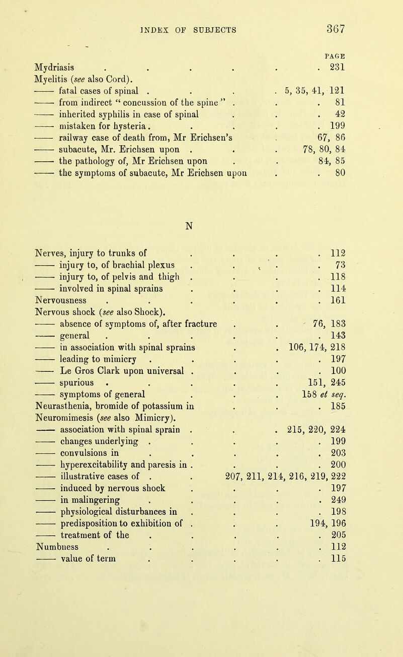 Mydriasis .... Myelitis (see also Cord). fatal cases of spinal . from indirect “ concussion of the spine ” . inherited syphilis in case of spinal mistaken for hysteria . railway case of death from, Mr Erichsen’s subacute, Mr. Erichsen upon . the pathology of, Mr Erichsen upon the symptoms of subacute, Mr Erichsen upon PAGE . 231 5, 35, 41, 121 . 81 . 42 . 199 67, 86 78, 80, 84 84, 85 . 80 N Nerves, injury to trunks of injury to, of brachial plexus injury to, of pelvis and thigh . involved in spinal sprains Nervousness Nervous shock (see also Shock). absence of symptoms of, after fracture general -—— in association with spinal sprains leading to mimicry Le Gros Clark upon universal . spurious symptoms of general Neurasthenia, bromide of potassium in Neuromimesis (see also Mimicry). association with spinal sprain . changes underlying . convulsions in hyperexcitability and paresis in . illustrative cases of . induced by nervous shock in malingering physiological disturbances in predisposition to exhibition of . treatment of the Numbness value of term . 112 .73 . 118 . 114 . 161 76, 183 . 143 . 106,174, 218 . 197 . 100 151, 245 158 et seq. . 185 . 215, 220, 224 . 199 . 203 . 200 207, 211, 214, 216, 219, 222 . 197 . 249 . 198 194, 196 . 205 . 112 . 115