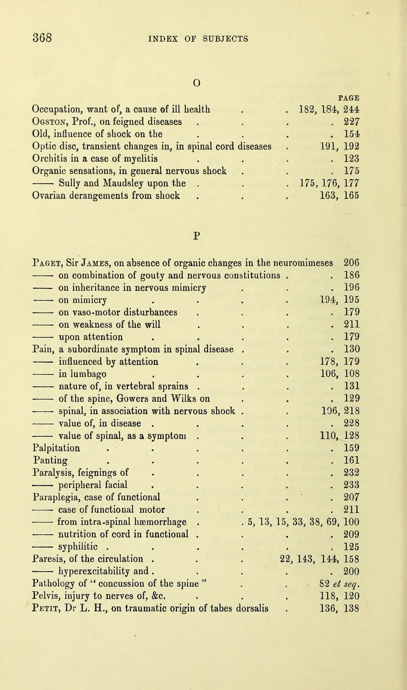 o PAGE Occupation, want of, a cause of ill health . . 182, 184, 244 Ogston, Prof., on feigned diseases .... 227 Old, influence of shock on the .... 154 Optic disc, transient changes in, in spinal cord diseases . 191, 192 Orchitis in a case of myelitis .... 123 Organic sensations, in general nervous shock . . .175 Sully and Maudsley upon the . . . 175, 176, 177 Ovarian derangements from shock . . . 163, 165 P Paget, Sir James, on absence of organic changes in the neuromimeses 206 on combination of gouty and nervous constitutions . . 186 on inheritance in nervous mimicry . . . 196 on mimicry .... 194, 195 on vaso-motor disturbances .... 179 on weakness of the will .... 211 upon attention ..... 179 Pain, a subordinate symptom in spinal disease . . . 130 influenced by attention . . . 178, 179 •—— in lumbago .... 106, 108 nature of, in vertebral sprains .... 131 -—- of the spine, Gowers and Wilks on . . .129 spinal, in association with nervous shock . . 106, 218 value of, in disease ..... 228 value of spinal, as a symptom . . . 110, 128 Palpitation ...... 159 Panting ...... 161 Paralysis, feignings of . . . . 232 peripheral facial ..... 233 Paraplegia, case of functional . . . 207 case of functional motor .... 211 ■ from intra-spinal haemorrhage . . 5, 13, 15, 33, 38, 69, 100 nutrition of cord in functional .... 209 syphilitic . . . . . .125 Paresis, of the circulation . . .22, 143, 144, 158 hyperexcitability and ..... 200 Pathology of “ concussion of the spine ” .82 et seq. Pelvis, injury to nerves of, &c. . . . 118, 120 Petit, Dr L. H., on traumatic origin of tabes dorsalis . 136, 138