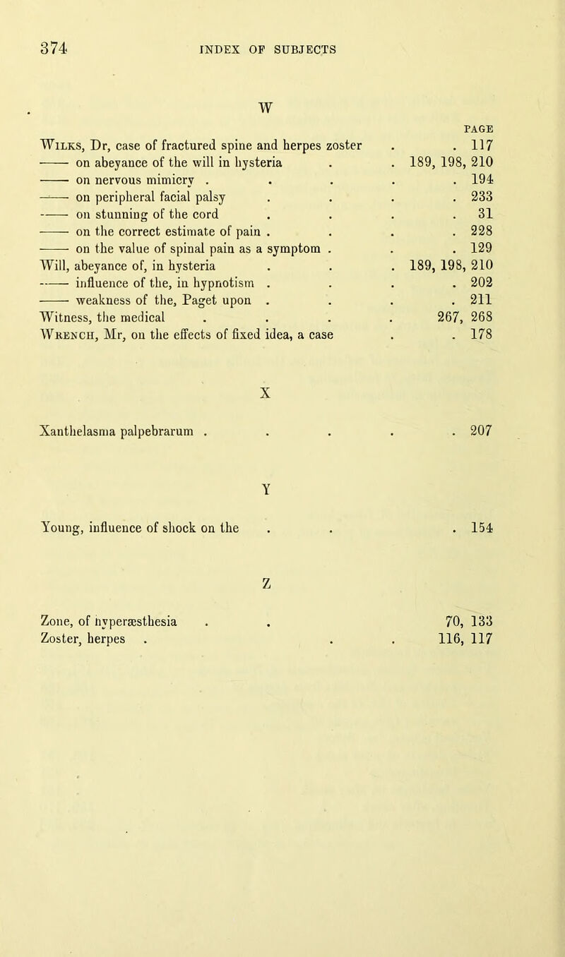 w Wilks, Dr, case of fractured spine and herpes zoster on abeyance of the will in hysteria on nervous mimicry . —— on peripheral facial palsy — on stunning of the cord on the correct estimate of pain . on the value of spinal pain as a symptom . Will, abeyance of, in hysteria influence of the, in hypnotism . weakness of the, Paget upon . Witness, the medical Wrench, Mr, on the effects of fixed idea, a case X Xanthelasma palpebrarum . Y Young, influence of shock on the Z Zone, of nyperassthesia Zoster, herpes PAGE . 117 189, 198, 210 . 194 . 233 . 31 . 228 . 129 189, 198, 210 . 202 . 211 267, 268 . 178 . 207 . 154 70, 133 116, 117