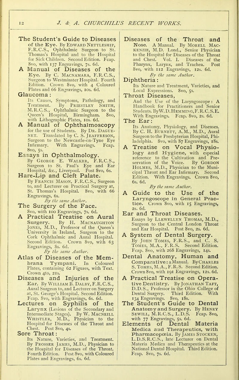 The Student’s Guide to Diseases of the Eye. By Edward Nettleship, F.R.C.S., Ophthalmic Surgeon to St. Thomas’s Hospital and to the Hospital for Sick Children. Second Edition. Fcap. 8vo, with 137 Engravings, 7s. 6d. A Manual of Diseases of the Eye. By C. Macnamara, F.R.C.S., Surgeon to Westminster Hospital. Fourth Edition. Crown 8vo, with 4 Coloured Plates and 66 Engravings, 10s. 6d. Glaucoma: Its Causes, Symptoms, Pathology, and Treatment. By Priestley Smith, M.R.C.S., Ophthalmic Surgeon to the Queen’s Hospital, Birmingham. 8vo, with Lithographic Plates, 10s. 6d. A Manual of Ophthalmoscopy for the use of Students. By Dr. Dague- Net. Translated by C. S. Jeaffreson, Surgeon to the Newcastle-on-Tyne Eye Infirmary. With Engravings. Fcap. 8vo, 5s. Essays in Ophthalmology. By George E. Walker, F.R.C.S., Surgeon to St. Paul’s Eye and Ear Hospital, &c., Liverpool. Post 8vo, 6s. Hare-Lip and Cleft Palate. By Francis Mason, F.R.C.S., Surgeon to, and Lecturer on Practical Surgery at, St. Thomas’s Hospital. 8vo, with 66 Engravings, 6s. By the same Aztthor. The Surgery of the Face. 8vo, with 100 Engravings, 7s. 6d. A Practical Treatise on Aural Surgery. By H. Macnaughton Jones, M.D., Professor of the Queen’s University in Ireland, Surgeon to the Cork Ophthalmic and Aural Hospital. Second Edition. Crown 8vo, with 63 Engravings, 8s. 6d. By the same Author. Atlas of Diseases of the Mem- brana Tympani. In Coloured Plates, containing 62 Figures, with Text. Crown 4to, 2is.' Diseases and Injuries of the Ear. By William B. Dalby, F.R.C.S., Aural Surgeon to, and Lecturer on Surgery at, St. George’s Hospital. Second Edition. Fcap. 8vo, with Engravings, 6s. 6d. Lectures on Syphilis of the Larynx (Lesions of the Secondary and Intermediate Stages). By W. Macneill Whistler, M.D., Physician to the Hospital for Diseases of the Throat and Chest. Post 8vo, 4s. Sore Throat: Its Nature, Varieties, and Treatment. By Prosser James, M.D., Physician to the Hospital for Diseases of the Throat. Fourth Edition. Post 8vo, with Coloured Plates and Engravings, 6s. 6d. Diseases of the Throat and Nose. A Manual. By Morell Mac- kenzie, M.D. Lond., Senior Physician to the Hospital for Diseases of the Throat and Chest. Vol. I. Diseases of the Pharynx, Larynx, and Trachea. Post 8vo, with 112 Engravings, 12s. 6d. By the same Author. Diphtheria: Its Nature and Treatment, Varieties, and Local Expressions. 8vo, 5s. Throat Diseases, And the Use of the Laryngoscope: A Handbook for Practitioners and Senior Students. ByW.D.Hemming,F.R.C.S.E. With Engravings. Fcap. 8vo, 2s. 6d. The Ear: Its Anatomy, Physiology, and Diseases. By C. H. Burnett, A.M., M.D., Aural Surgeon to the Presbyterian Hospital, Phi- ladelphia. 8vo, with 87 Engravings, 18s. A Treatise on Vocal Physio- logy and Hygiene, with especial reference to the Cultivation and Pre- servation of the Voice. By Gordon Holmes, M.D., Physician to the Muni- cipal Throat and Ear Infirmary. Second Edition. With Engravings. Crown 8vo, 6s. 6d. By the same Author. A Guide to the Use of the Laryngoscope in General Prac- tice. Crown 8vo, with 15 Engravings, 2s. 6d. Ear and Throat Diseases. Essays by Llewellyn Thomas, M.D., Surgeon to the Central London Throat and Ear Hospital. Post 8vo, 2s. 6d. A System of Dental Surgery. By John Tomes, F.R.S., and C. S. Tomes, M.A., F.R.S. Second Edition. Fcap. 8vo, with 268 Engravings, 14s. Dental Anatomy, Human and Comparative : a Manual. ByCHARLES S. Tomes, M. A., F.R.S. Second Edition. Crown 8vo, with 191 Engravings, 12s. 6d. A Practical Treatise on Opera- tive Dentistry. By Jonathan Taft, D.D.S., Professor in the Ohio College of Dental Surgery. Third Edition. With 134 Engravings. 8vo, 18s. The Student’s Guide to Dental Anatomy and Surgery. By Henry Sewill, M.R.C.S., L.D.S. Fcap. 8va, with 77 Engravings, 5s. 6d. Elements of Dental Materia Medica and Therapeutics, with Pharmacopoeia. By James Stocken, L.D.S.R.C.S., late Lecturer on Dental Materia Medica and Therapeutics at the National Dental Hospital. Third Edition. Fcap. 8vo, 7s. 6d.