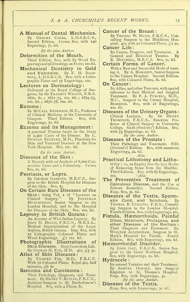 A Manual of Dental Mechanics. By Oakley Coles, L.D.S.R.C.S., Second Edition. Crown Svo, with 140 Engravings, 7s. 6d. By the same Author. Deformities of the Mouth. Third Edition, 8vo, with 83 Wood En- gravings and 96 Drawings on Stone, I2s.6d. Mechanical Dentistry in Gold and Vulcanite. By F. H. Balk- will, L.D.S.R.C.S. Svo, with 2 Litho- graphic Plates and 57 Engravings, 10s. Lectures on Dermatology: Delivered at the Royal College of Sur- geons, by Sir ERASMUS WILSON, F. R.S. 1870, 6s.; 1871-73, 10s. 6d. ; 1874-75, 10s. 6d. ; 1876-78, 10s. 6d. Eczema: By McCall Anderson, M.D., Professor of Clinical Medicine in the University of Glasgow. Third Edition. 8vo, with Engravings, 7s. 6d. Eczema and its Management: A practical Treatise based on the Study of 2,500 Cases of the Disease. By L. Duncan Bulkley, M.D., Physician for Skin and Venereal Diseases at the New York Hospital. 8vo, 12s. 6d. By the same Author. Diseases of the Skin : A Manual, with an Analysis of 8,000 Con- secutive Cases and a Formulary. Crown 8vo, 6s. 6d. Psoriasis, or Lepra. By George Gaskoin, M.R.C.S., Sur- geon to the British Hospital for Diseases of the Skin. 8vo, 5s. On Certain Rare Diseases of the Skin: being Vol. 1 of “Lectures on Clinical Surgery.” By Jonathan Hutchinson, Senior Surgeon to the London Hospital, and to the Hospital for Diseases of the Skin. 8vo, 10s. 6d. Leprosy in British Guiana : An Account of West Indian Leprosy. By John D. Hillis, F.R.C.S., M.R.I.A., Medical Superintendent of the Leper Asylum, British Guiana. Imp. 8vo, with 22 Lithographic Coloured Plates and Wood Engravings. £1 11s. 6d. Photographic Illustrations of Skin Diseases. Sixty Cases from Life. By George IP. Fox, M.D. 4to, ^5 5s. Atlas of Skin Diseases : By Tilbury Fox, M.D., F.R.C.P. With 72 Coloured Plates. Royal 4to, half morocco, £6 6s. Sarcoma and Carcinoma : Their Pathology, Diagnosis, and Treat- ment. By Henry T. Butlin, F.R.C.S., Assistant-Surgeon to St. Bartholomew’s Hospital. Svo, with 4 Plates, 8s. Cancer of the Breast : By Thomas W. Nunn, F.R.C.S., Con- sulting Surgeon to the Middlesex Hos- pital. 4to, with 21 Coloured Plates, £2 2s. Cancer Life : Its Causes, Progress, and Treatment. A General and Historical Treatise. By R. Mitchell, M.R.C.S. Svo, 7s. 6d. Certain Forms of Cancer, With a New and Successful Mode of treat- ing it. By A. Marsden, Senior Surgeon to the Cancer Hospital. Second Edition. 8vo, with Coloured Plates, 8s. 6d. On Cancer: Its Allies, and other Tumours, with special reference to their Medical and Surgical Treatment. By F. A. Purcell, M.D., M.C., Surgeon to the Cancer Hospital, Brompton. 8vo, with 21 Engravings, 10s. 6d. Diseases of the Urinary Organs : Clinical Lectures. By Sir Henry Thompson, F.R.C.S., Emeritus Pro- fessor of Clinical Surgery in University College. Sixth (Students’) Edition. 8vo, with 73 Engravings, 2s. 6d. By the same Author. Diseases of the Prostate : Their Pathology and Treatment. Fifth (Student’s) Edition. 8vo, with numerous Engravings, 2s. 6d. Also. Practical Lithotomy and Litho- trity , or, an Inquiry into the best Modes of Removing Stone from the Bladder. Third Edition. 8vo, with 87 Engravings, 1 os. Also. The Preventive Treatment of Calculous Disease, and the Use ol Solvent Remedies. Second Edition. Ecap. 8vo, 2s. 6d. Diseases of the Testis, Sperm- atic Cord, and Scrotum. By Thomas B. Curling, F.R.S., Consult- ing Surgeon to the London Hospital. Fourth Edition. 8vo, with Engravings, 16s, Fistula, Haemorrhoids, Painful Ulcer, Stricture, Prolapsus, and other Diseases of the Rectum : Their Diagnosis and Treatment. By William Allingham, Surgeon to St. Mark’s Hospital for Fistula. Fourth Edition. 8vo, with Engravings, 10s. 6d. Haemorrhoidal Disorder. By John Gay, F.R.C.S., Senior Sur- geon to the Great Northern Hospital. Svo, with Engravings, 2s. 6d. Hydrocele : Its several Varieties and their Treatment. By Samuel Osborn, late Surgical Registrar to St. Thomas’s Hospital. Fcap. 8vo, with Engravings, 3s. By the same Author. Diseases of the Testis. Fcap. 8vo, with Engravings, 3s. 6d.