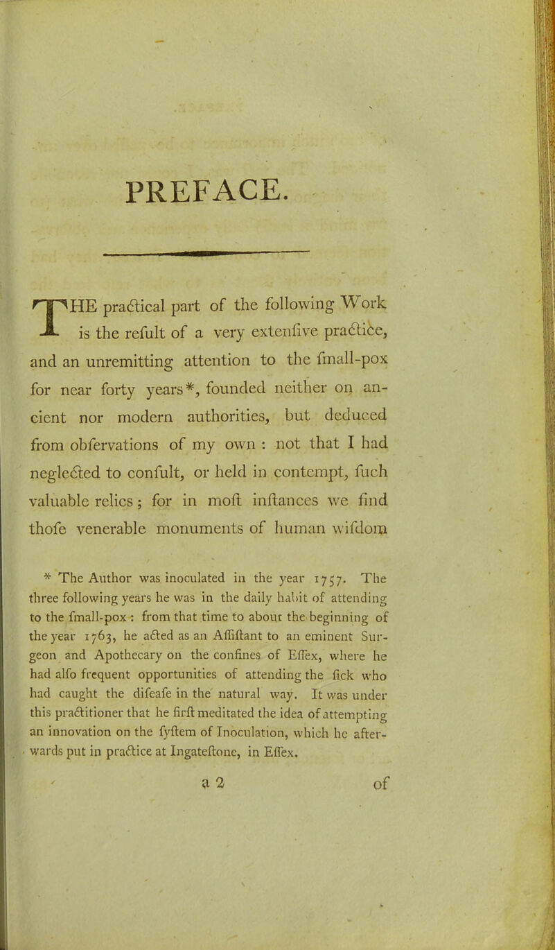 PREFACE THE pra&ical part of the following Work is the refult of a very extenfive practice, and an unremitting attention to the fmall-pox for near forty years*, founded neither on an- cient nor modern authorities, but deduced from obfervations of my own : not that I had neglected to confult, or held in contempt, fiich valuable relics; for in moft inftances we find thofe venerable monuments of human wifdom * The Author was inoculated in the year 1757. The three following years he was in the daily habit of attending to the fmall-pox : from that time to about the beginning of the year 1763, he acted as an Affiftant to an eminent Sur- geon and Apothecary on the confines of Eflex, where he had alfo frequent opportunities of attending the fick who had caught the difeafe in the natural way. It was under this practitioner that he lirft meditated the idea of attempting an innovation on the fyftem of Inoculation, which he after- wards put in practice at Ingateftone, in Eflex. Of