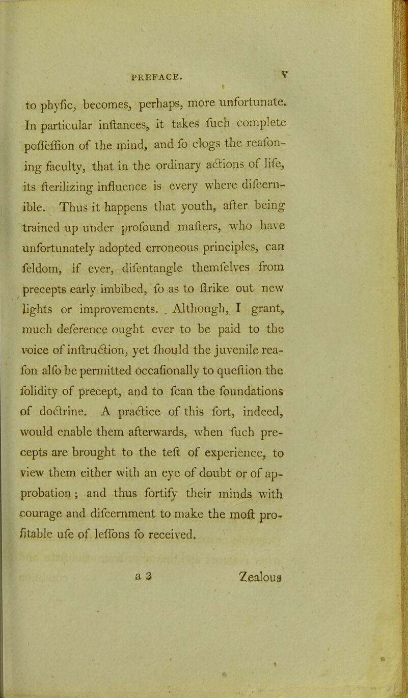 f to phyfic, becomes, perhaps, more unfortunate. In particular inftances, it takes fuch complete poffeffion of the mind, and fo clogs the reafon- ing faculty, that in the ordinary actions of life, its Verilizing influence is every where difcern- ible. Thus it happens that youth, after being trained up under profound mailers, who have unfortunately adopted erroneous principles, can feldom, if ever, difentangle themfelves from precepts early imbibed, fo as to ftrike out new lights or improvements. . Although, I grant, much deference ought ever to be paid to the voice of inflruclion, yet fhould the juvenile rea- fon alfo be permitted occafionally to queftion the folidity of precept, and to fcan the foundations of doctrine, A practice of this fort, indeed, would enable them afterwards, when fuch pre- cepts are brought to the teft of experience, to view them either with an eye of doubt or of ap- probation ; and thus fortify their minds with courage and difcernment to make the moft pro- fitable ufe of leflbns fo received. Zealous