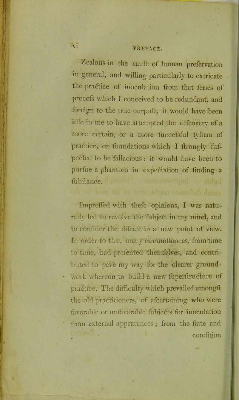 Zealous in the caufe of human preservation in general, and willing particularly to extricate the practice of inoculation from that feries of procefs which I conceived to be redundant, and foreign to the true purpofe, it would have been idle in me to have attempted the difcovery of a. more certain, or a more fuccefsful fyftem of practice, on foundations which I ftrongly fuf- pected to be fallacious : it would have been to purfue a phantom in expectation of finding a iubflance. ImprefTed with thefc opinions, I was natu- rally led to revolve the'fubject in my mind, and to eonfider the difeafe in a new point of view. In order to this, many circumftances, from time to time, had prclented -themfelves, and contri- buted to pave my way forthe clearer ground- work whereon .to build a new fuperflruclure of praclice. The difficulty which prevailed amongft the-old pradlilioners, of afcertaining who were favorable or unfavorable Subjects for inoculation from external appearances; from the {late and condition