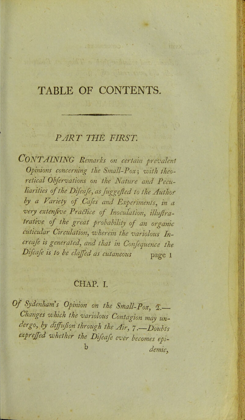 TABLE OF CONTENTS. PART THE FIRST. Containing Remarks on certain ■prevalent Opinions concerning the Small-Pox-, with theo- retical Obfervations on the Nature and Pecu- liarities of the Difeafe, as Juggefted to the Author by a Variety of Cafes and Experiments, in a very extenfive Praclice of Inoculation, illuftra- trative of the great probability of an organic cuticular Circulation, wherein the variolous In- creafe is generated, and that in Confequence the Difeafe is to be claffed as cutaneous page 1 CHAP. I. Of Sydenham's Opinion on the Small-Pox, £ Changes which the variolous Contagion may un- dergo, by diffufton through the Air, 7 .—Doubts expreffed whether the Difeafe ever becomes epi- k demky