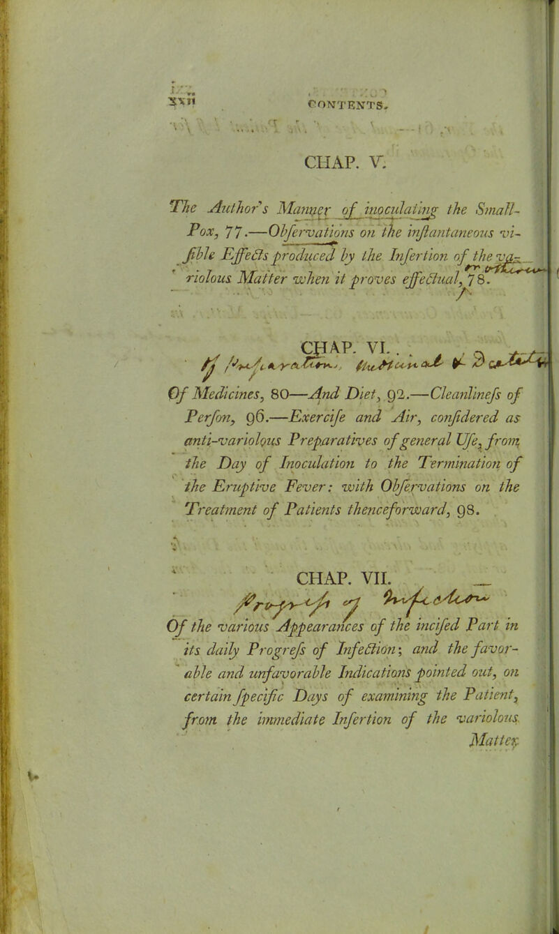 r 3VJ' CONTENTS. CHAP. V. The Author s Manger of inoculaihifi the Small- Pox, 77-—Obfervations on the injlantaneous vi~ JfbU Effecls produced by the Infertion of riotous Matter when it proves effectual, 78. CHAP. VI. . . A ;  . . / ; / Of Medicines, 80—And Diet, 92.—CleanTinefs of Perfon, 96.—Exercife and Air, confidered as anti-variolous Preparatives of general Ufe, from the Day of Inoculatioti to the Termination of the Eruptive Fever: with Obfervations on the Treatment of Patients thenceforward, 98. CHAP. VII. Of the various Appearances of the incifed Part in its daily Progrefs of Itifeclion; and the favor- able and unfavorable Indications pointed out, on certain fpecific Days of examining the Panent, from the immediate Infertion of the variolous. Matter