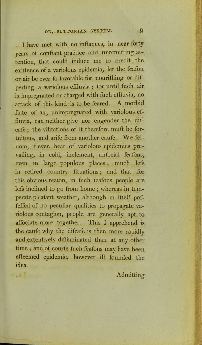 I have met with no inftances, in near forty years of conftant practice and unremitting at- tention, that could induce me to credit the existence of a variolous epidemia, let the feafon or air be ever fo favorable for nourifhing or dif- perfing a variolous effluvia; for until fuch air is impregnated or charged with fuch effluvia, no attack of this kind is to be feared. A morbid ftate of air, unimpregnated with variolous ef- fluvia, can neither give nor engender the dif- eafe ; the vilitations of it therefore muft be for- tuitous, and arife from another caufe. We fel- dom, if ever, hear of variolous epidemics pre- vailing, in cold, inclement, unfocial feafons, even in large populous places; much lefs in retired country lituations; and that for this obvious reason, in fuch feafons people are lefs inclined to go from home; whereas in tem- perate pleafant weather, although in itfelf pof- feffed of no peculiar qualities to propagate va- riolous contagion, people are generally apt to aflbciate more together. This I apprehend is the caufe why the difeafe is then more rapidly and extenfively dhTeminated than at any other time ; and of courfe fuch feafons may have been efteemed epidemic, however ill founded the idea. Admitting