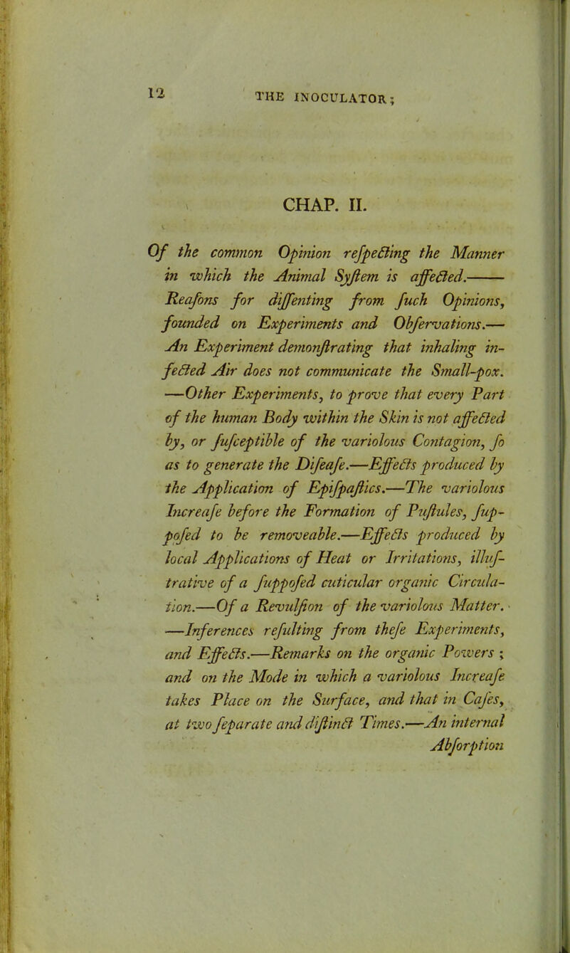 CHAP. II. Of the common Opinion refpecling the Manner in which the Animal Syfiem is affecled. Reafons for diffenting from fuch Opinions, founded on Experiments and Obfervations.— An Experiment demonftrating that inhaling in- feffed Air does not communicate the Small-pox. —Other Experiments, to prove that every Part of the human Body within the Skin is not affecled ly, or fufceptible of the variolous Contagion, fo as to generate the Difeafe.—Effects produced by the Application of Epifpafiics.—The variolous Increafe before the Formation of Puflules, fup- pofed to be removeable.—Effeds produced by local Applications of Heat or Irritations, illuf- trative of a fuppofed cuticular organic Circula- tion.—Of a Revulfion of the variolous Matter. ■ —Inferences refulting from thefe Experiments, and Effecls.—Remarks on the organic Powers ; and on the Mode in which a variolous Increafe takes Place on the Surface, and that in Cafes, at two feparate anddiftincl Times.—An internal Abforption