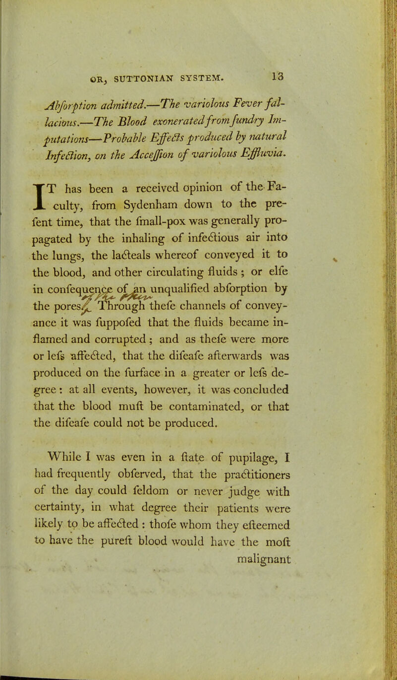 Abforpion admitted.—The variolous Fever fal- lacious.—The Blood exonerated fromfundry Im- pitations—Probable Effecls produced by natural Infeclion, on the Accejfion of variolous Effluvia. IT has been a received opinion of the Fa- culty, from Sydenham down to the pre- fent time, that the fmall-pox was generally pro- pagated by the inhaling of infectious air into the lungs, the lacteals whereof conveyed it to the blood, and other circulating fluids ; or elfe in confequencje oj^gnjinqualified abforption by the pores^jf Through thefe channels of convey- ance it was fuppofed that the fluids became in- flamed and corrupted ; and as thefe were more or lefs affected, that the difeafe afterwards was produced on the furface in a greater or lefs de- gree : at all events, however, it was concluded that the blood muft be contaminated, or that the difeafe could not be produced. While I was even in a ftate of pupilage, I had frequently obferved, that the practitioners of the day could feldom or never judge with certainty, in what degree their patients were likely to be affected : thofe whom they efteemed to have the pureft blood would have the moft malignant