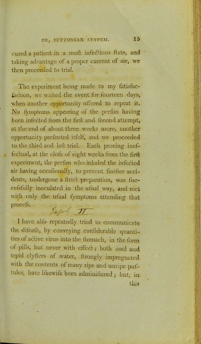 cured a patient in a moft infectious ftate, and taking advantage of a proper current of air, we then proceeded to trial. The experiment being made to my fatisfac- iaetion, we waited the event for fourteen days> when another opportunity offered to repeat it. No lymptoms appearing of the perfon having been infected from the firft and fecond attempt, at the end of about three weeks more, another opportunity prefented itfelf, and we proceeded to the third and laft trial. Each proving inef* fectual, at the clofe of eight weeks from the firft experiment, the perfon who inhaled the infected air having occafionally, to prevent fmifter acci- dents, undergone a ftrict preparation, was fuc- cefsfully inoculated in the ufual way, and met with only the ufual fymptoms attending that procefs. I have alfo repeatedly tried to communicate the difeafe, by conveying confiderable quanti- ties of active virus into the ftomach, in the form of pills, but never with effect; both cool and tepid el) Iters of water, ftrongly impregnated with the contents of many ripe and unripe puf- iulr>, have likewife been adminiitered ; but, in. this