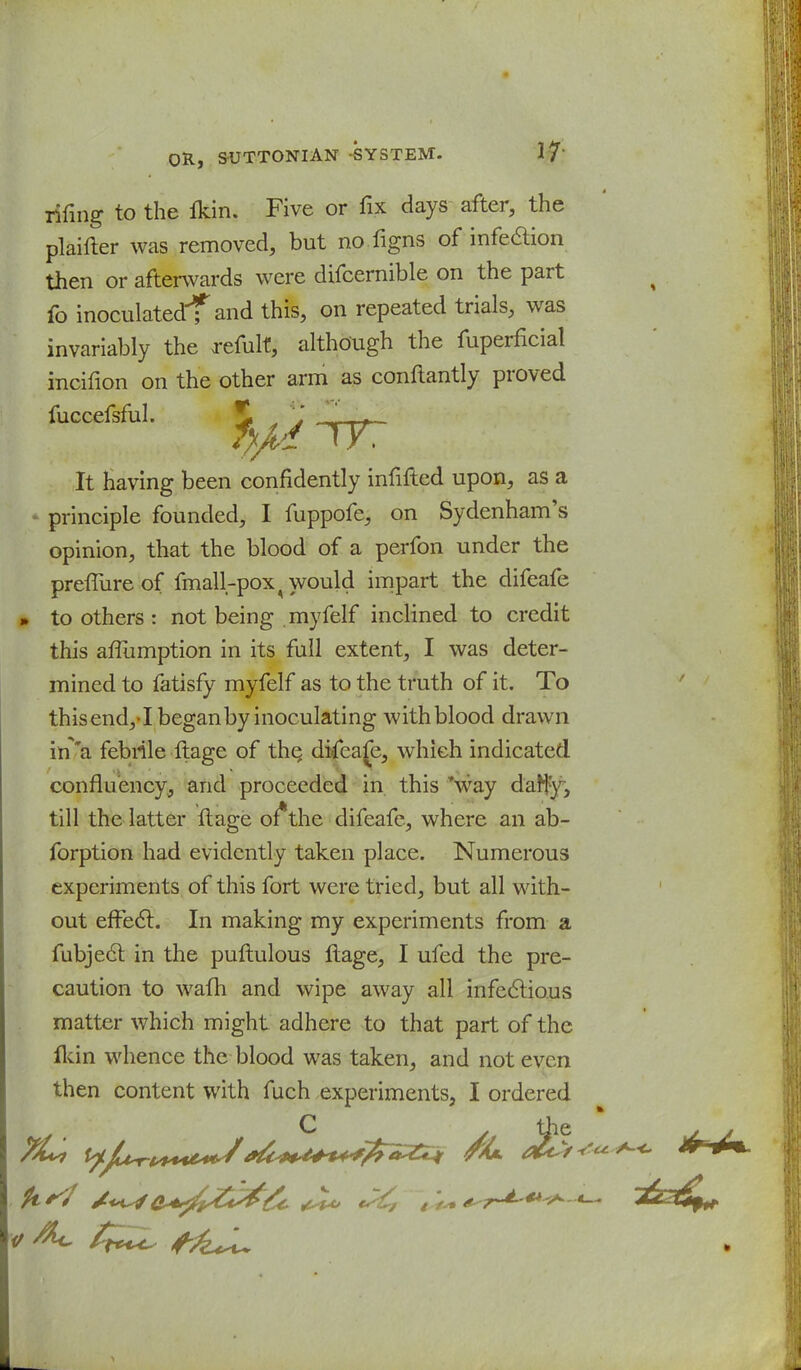 riling to the fkin. Five or fix days after, the plailler was removed, but no figns of infe&ion then or afterwards were difcernible on the part fo inoculated^ and this, on repeated trials, was invariably the remit, although the fuperficial incifion on the other arm as conftantly proved fuccefsful. Jl A ' ' ,. fy/bd TFT It having been confidently infifted upon, as a principle founded, I fuppofe, on Sydenham's opinion, that the blood of a perfon under the preffureof fmall-pox^ would impart the difeafe > to others : not being myfelf inclined to credit this afTumption in its full extent, I was deter- mined to fatisfy myfelf as to the truth of it. To thisend, I began by inoculating with blood drawn in a febrile ftage of the. difcaje, which indicated confluency, and proceeded in this Vay daffy-, till the latter ftage of*the difeafe, where an ab- forption had evidently taken place. Numerous experiments of this fort were tried, but all with- out effect. In making my experiments from a fubjecl in the pufmlous ftage, I ufed the pre- caution to wafh and wipe away all infectious matter which might adhere to that part of the fkin whence the blood was taken, and not even then content with fuch experiments, I ordered