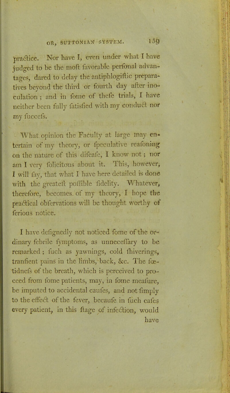 15(3 practice. Nor have I, even under what I have judged to be the tnoft favorable perfonal advan- tages, dared to delay the antiphlogiftic prepara- tives beyond the third or fourth day after ino- culation ; and in fome of thefe trials, I have neither been fully fatisfied with my condu6l nor my fuccefs. What opinion the Faculty at large may en* tertain of my theory, or fpeculative reafoning on the nature of this difeafe, I know not; nor am I verv folicitous about it. This, however, I will fay, that what I have here detailed is done with the greateft poffible fidelity. Whatever, therefore, becomes, of my theory, I hope the practical obfervations will be thought worthy of ferious notice. I have designedly not noticed fome of the or- dinary febrile fymptoms, as unnecefTary to be remarked ; fuch as yawnings, cold fhivcrings, tranlient pains in the limbs, back, &c. The foe- tidnefs of the breath, which is perceived to pro- ceed from fome patients, may, in fome meafure, be imputed to accidental caufes, and not limply to the effect of the fever, becaufe in fuch cafes every patient, in this ftage of infection, would have