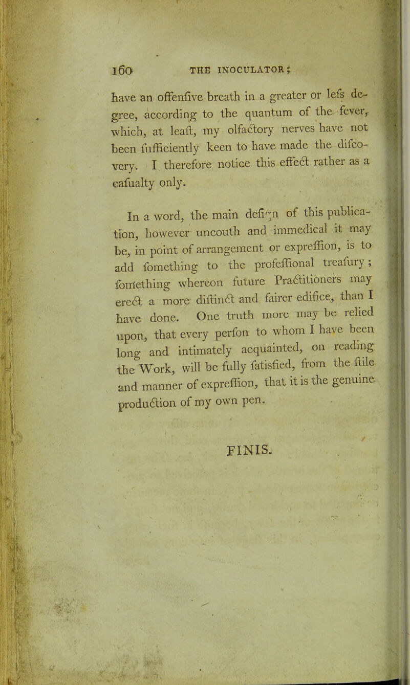 have an offenfive breath in a greater or lefs de- gree, according to the quantum of the fever, which, at lead, my olfactory nerves have not been fufficiently keen to have made the difco- very. I therefore notice this effecl; rather as a eafualty only. In a word, the main defi-n of this publica- tion, however uncouth and immedical it may be, in point of arrangement or expreffion, is to add fomething to the profeffional treafury; teething whereon future Praditioners may erecl: a more diftin& and fairer edifice, than I have done. One truth more may be relied upon, that every perfon to whom I have been long and intimately acquainted, on reading the Work, will be fully fatisned, from the ftile and manner of expreffion, that it is the genuine- produ&ion of my own pen. FINIS.