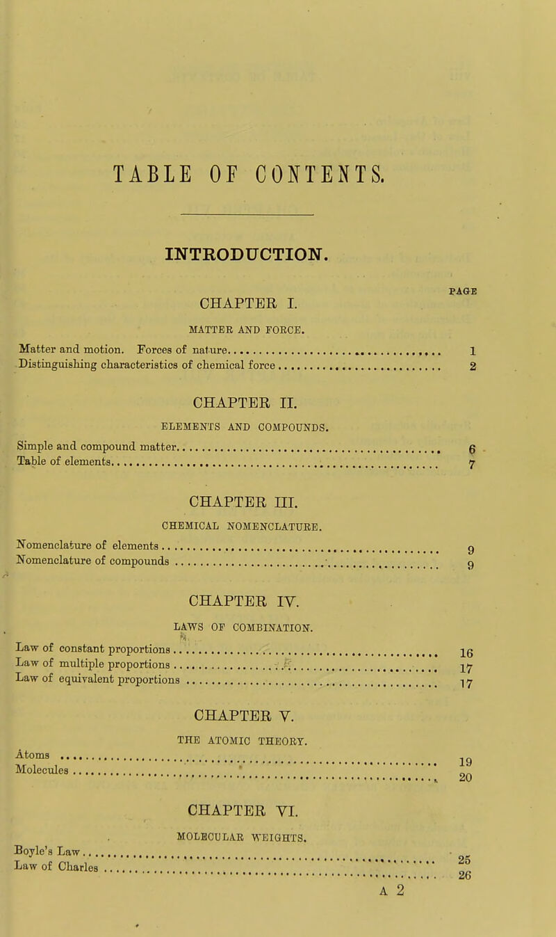 INTRODUCTION. PAGE CHAPTER I. MATTER AND FORCE. Matter and motion. Forces of nature 1 Distinguishing characteristics of chemical force , 2 CHAPTER II. ELEMENTS AND COMPOUNDS, Simple and compound matter ^ Table of elements , 7 CHAPTER III. CHEMICAL NOMENCLATURE. Nomenclature of elements , g Nomenclature of compounds ■ q CHAPTER lY. LAWS OF COMBINATION. h- Law of constant proportions ^, ^ 26 Law of multiple proportions .t.' ,.., 17 Law of equiralent proportions 1 y CHAPTER V. THE ATOMIC THEORY. Atoms Molecules •.... J ^0 CHAPTER VI. MOLECULAR WEIGHTS.