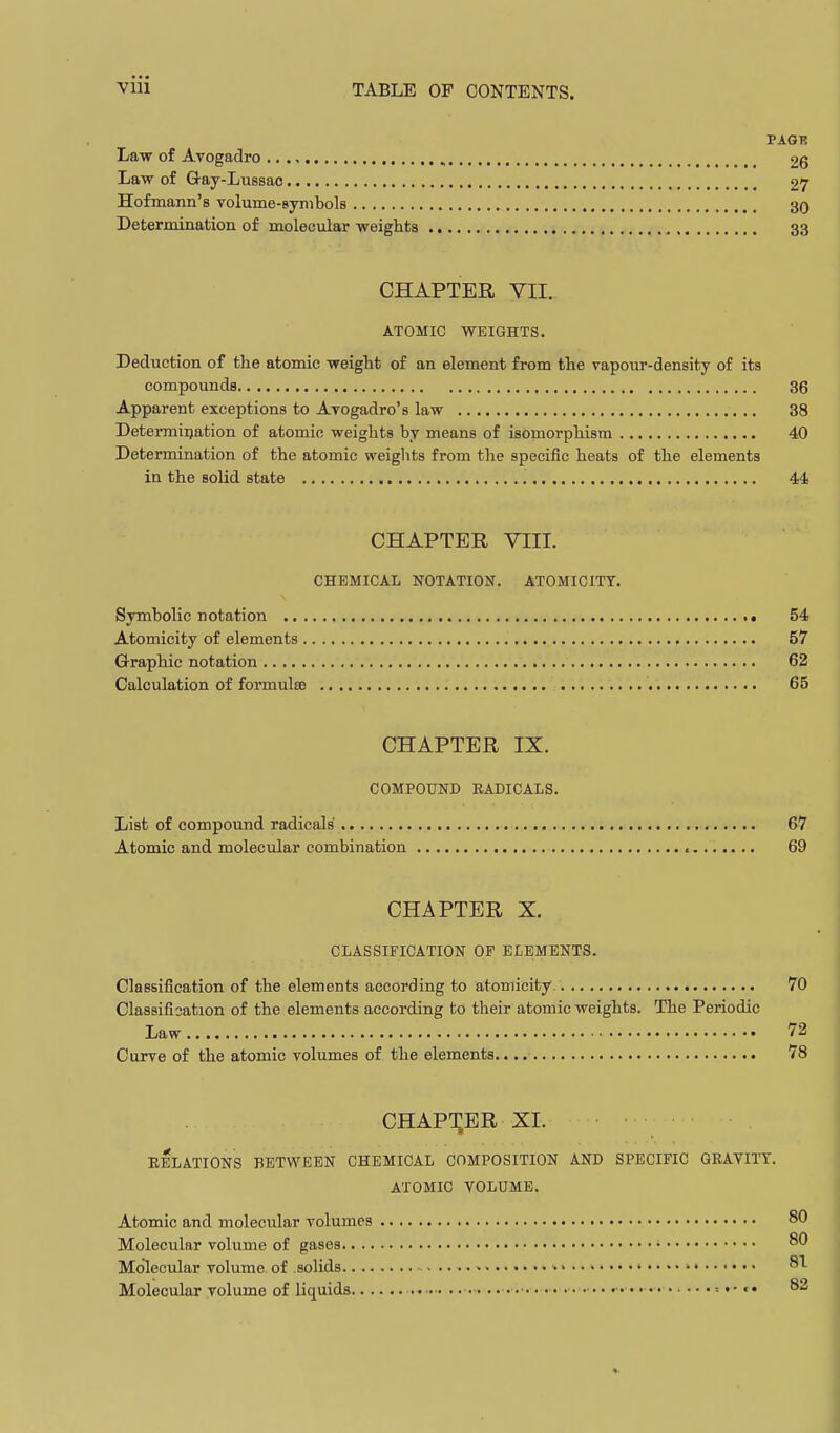 PAGR Law of Avogadro 26 Law of Gay-Lussac 27 Hofmann's volume-siyiiibols 30 Determination of molecular weights 33 CHAPTER VII. ATOMIC WEIGHTS. Deduction of the atomic weight of an element from the vapour-density of its compounds 36 Apparent exceptions to Avogadro's law 38 Determiijation of atomic weights by means of isomorphism 40 Determination of the atomic weiglits from the specific heats of the elements in the solid state 44 CHAPTER VIII. CHEMICAL NOTATION. ATOMICITY. Symbolic notation • 54 Atomicity of elements 57 Graphic notation 62 Calculation of formulce 65 CHAPTER IX. COMPOUND RADICALS. List of compound radicals 67 Atomic and molecular combination c 69 CHAPTER X. CLASSIFICATION OF ELEMENTS. Classification of the elements according to atomicity. . 70 Classifisation of the elements according to their atomic weights. The Periodic Law 72 Curve of the atomic volumes of the elements. 78 chapt;er XI. RELATIONS BETWEEN CHEMICAL COMPOSITION AND SPECIFIC QRAVITT. ATOMIC VOLUME. Atomic and molecular volumes 80 Molecular volume of gases • 80 Molecular volume of solids • > .. > •> 81 Molecular volume of liquids ■ •• ■•• ■ •. •■• ■• • • •• •■•••= t- «• 82