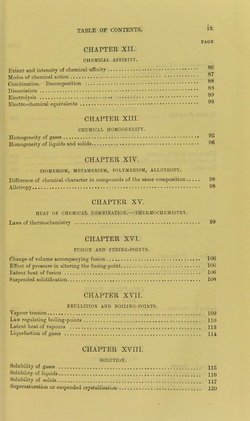 PAGE CHAPTER XII. CHEMICAL AFFINITY. Extent and intensity of chemical affinity Modes of chemical action Combination. Decomposition Dissociation Electrolysis Electro-chemical equivalents 86 87 88 88 89 93 CHAPTER XIII. CHEMICAL HOMOGENEITY. Homogeneity of gases Homogeneity of liquids and solids ^6 CHAPTER XIV. ISOMEKISM, METAMERISM, POLYMBEISM, ALLOTROPY. Difference of chemical character in compounds of the same composition 98 Allotropy • 98 CHAPTER XV. HEAT OF CHEMICAL COMBINATION.—THERMOCHEMISTRY. Laws of thermochemistry 99 CHAPTER XVI. FUSION AND FUSING-POINTS. Change of volume accompanying fusion , 106 Effect of pressure in altering the fusing-point 106 Latent heat of fusion 106 Suspended soUdification 108 CHAPTER XVII. EBULLITION AND BOILING-POINTS. Vapour tension 109 Law regulating boiling-points 110 Latent heat of vapours 113 Liquefaction of gases 114 CHAPTER XVIII. SOLUTION. Solubility of gases 115 Solubility of liquids Hg Solubility of solids Supersaturation or suspended crystallisation 120