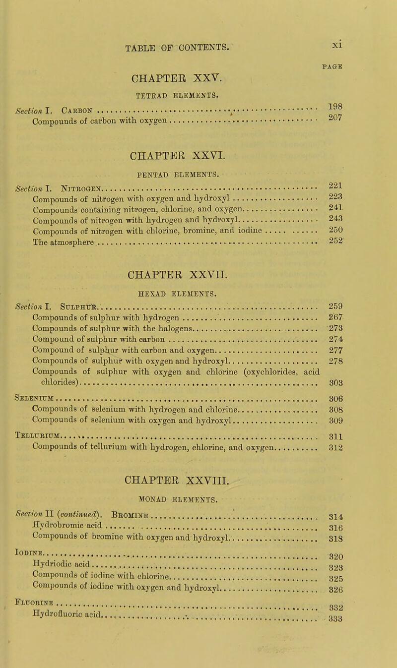 PAGB CHAPTER XXV. TETRAD ELEMENTS. Section I. Carbon ^ Compounds of carbon with oxygen 207 CHAPTER XXVI. PENTAD ELEMENTS. Section I. NiTBOGEN 221 Compounds of nitrogen with oxygen and hydroxyl 223 Compounds containing nitrogen, chlorine, and oxygen 241 Compounds of nitrogen with hydrogen and hydroxyl 243 Compounds of nitrogen with chlorine, bromine, and iodine 250 The atmosphere 252 CHAPTER XXVII. HEXAD ELEMENTS. Section I. SulphtjH 259 Compounds of sulphur with hydrogen 267 Compounds of sulphur with the halogens , 273 Compound of sulphur with carbon 274 Compound of sulphur with carbon and oxygen , 277 Compounds of sulphur with oxygen and hydroxyl 278 Compounds of sulphur with oxygen and chlorine (oxychlorides, acid chlorides) 303 Selenitjm 306 Compounds of selenium with hydrogen and chlorine 308 Compounds of selenium with oxygen and hydroxyl 309 Tbllubium 311 Compounds of tellurium with hydrogen^ chlorine, and oxygen 312 CHAPTER XXVIII. MONAD ELEMENTS. Section II {continued). Bbomi 314 Hydrobromic acid 31g Compounds of bromine with oxygen and hydroxyl 318 Iodine Hydriodic acid 323 Compounds of iodine with chlorine 325 Compounds of iodine with oxygen and hydroxyl 326 Fluoeine Hydrofluoric acid. -, . ' ,..,q