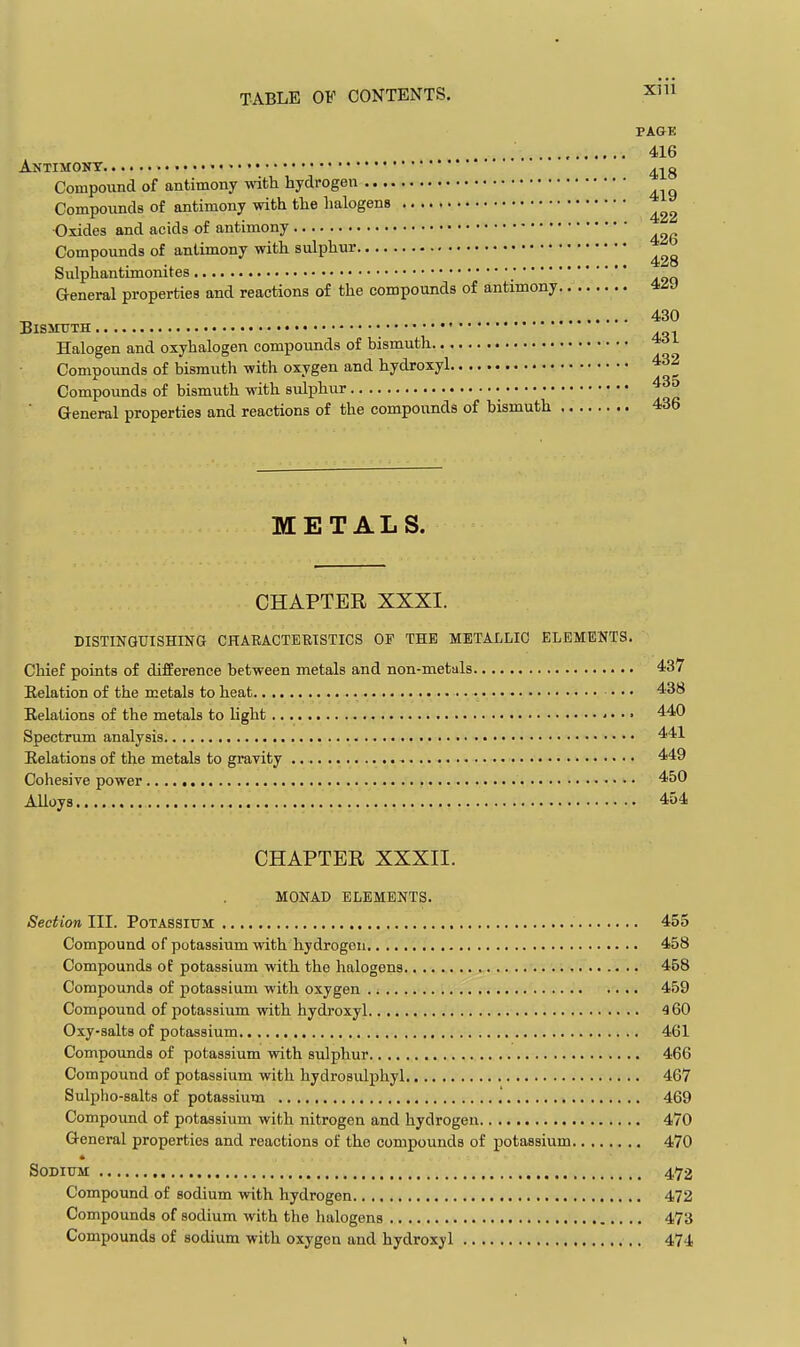 PAGE 416 Antimony ^^^g Compound of antimony with hydrogen Compounds of antimony with the halogens ■Oxides and acids of antimony Compounds of antimony with sulphur Sulphantimonites General properties and reactions of the compounds of antimony 430 Bismuth • Halogen and oxyhalogen compounds of bismuth Compounds of bismuth with oxygen and hydroxyl 432 Compounds of bismuth with svilphur 43d ■ General properties and reactions of the compounds of bismuth 436 METALS. CHAPTER XXXI. DISTINQUISHING CHAEACTERISTICS OF THE METAI-LIC ELEMENTS. Chief points of difference between metals and non-metals Eelation of the metals to heat • • • Eelations of the metals to light ■ • • ■ Spectrum analysis Eelations of the metals to gravity Cohesive power Alloys CHAPTER XXXII. MONAD ELEMENTS. Section III. Potassium 455 Compound of potassium vnth hydrogen 458 Compounds of potassium with the halogens 458 Compounds of potassium with oxygen 459 Compound of potassium with hydroxyl 460 Oxy-salts of potassium 461 Compounds of potassium with sulphur 466 Compound of potassium with hydrosulphyl 467 Sulpho-salts of potassium .' 469 Compound of potassium with nitrogen and hydrogen 470 General properties and reactions of the compounds of potassium 470 Sodium 4,72 Compound of sodium with hydrogen 472 Compounds of sodium with the halogens 473 Compounds of sodium with oxygen and hydroxyl 474 437 438 440 441 449 450 454