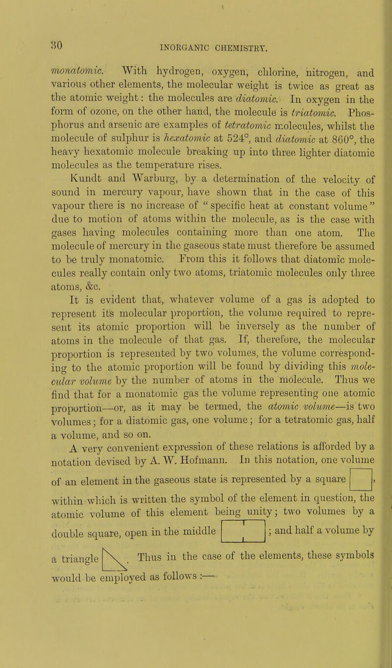 monaiomic. With hydrogen, oxygen, chlorine, nitrogen, and various other elements, the molecular weight is twice as great as the atomic weight: the molecules are diatomic. In oxygen in the form of ozone, on the other hand, the molecule is triatomic. Phos- phorus and arsenic are examples of tetratomic molecules, whilst the molecule of sulphur is hexatomic at 524°, and diatomic at 860°, the heavy hexatomic molecule breaking up into three lighter diatomic molecules as the temperature rises. Kundt and Warburg, by a determination of the velocity of sound in mercury vapour, have shown that in the case of this vapour there is no increase of  specific heat at constant volume  due to motion of atoms within the molecule, as is the case with gases having molecules containing more than one atom. The molecule of mercury in the gaseous state must therefore be assumed to be truly monatomic. From this it follows that diatomic mole- cules really contain only two atoms, triatomic molecules only three atoms, &c. It is evident that, whatever volume of a gas is adopted to represent its molecular proportion, the volume required to repre- sent its atomic proportion will be inversely as the number of atoms in the molecule of that gas. If, therefore, the molecular proportion is represented by two volumes, the volume correspond- ing to the atomic proportion will be found by dividing this mole- ctdar voluvie by the number of atoms in the molecule. Thus we find that for a monatomic gas the volume representing one atomic proportion—or, as it may be termed, the atomic volume—is two volumes; for a diatomic gas, one volume; for a tetratomic gas, half a volume, and so on. A very convenient expression of these relations is afforded by a notation devised by A. W. Hofmann. In this notation, one volume of an element in the gaseous state is represented by a square within which is written the symbol of the element in question, the atomic volume of this element being unity; two volumes by a double square, open in the middle ; and half a volume by a triangle Thus in the case of the elements, these symbols would be employed as follows :—