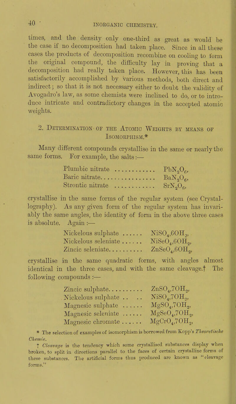 times, and the density only one-third as great as would be the case if no decomposition had taken place. Since in all these cases the products of decomposition recombine on cooling to form the original compound, the difficulty lay in proving that a decomposition had really taken place. However, this has been satisfactorily accomplished by Various methods, both direct and indirect; so that it is not necessary either to doubt the validity of Avogadro's law, as some chemists were inclined to do, or to intro- duce intricate and contradictory changes in the accepted atomic weights. 2. Determination OF the Atomic Weights by means of Isomorphism.'^ Many different compounds crystallise in the same or nearly the same forms. For example, the salts:— Plumbic nitrate PbN20f;, Baric nitrate.. BaNgOg, Strontic nitrate SrlSTjO^, crystallise in the same forms of the regular system (see Crystal- lography). As any given form of the regular system has invari- ably the same angles, the identity of form in the above three cases is absolute. Again :— ISTickelous sulphate MSO^.GOH^, Nickelous seleniate MSeO^jGOHj, Zincic seleniate ZnSeO^jGOHj, crystallise in the same quadratic forms, with angles almost identical in the three cases, and with the same cleavage.f The following compounds :— Zincic sulphate ZnSO^jTOHg, Nickelous sulphate .. .. NiSO^jTOHg, Magnesic sulphate MgSO^.TOHg, Magnesic seleniate MgSeO^.TOHg, Magnesic chromate MgCr04,70H2, * The selection of examples of isomorphism is borrowed from Kopp's Theoretische Chemie. I Cleavage is the tendency which some crystallised substances display when broken, to split in directions ijarallel to the faces of certain crystalline forms of these substances. Tlie artificial forms thus produced are known as cleavage forms.