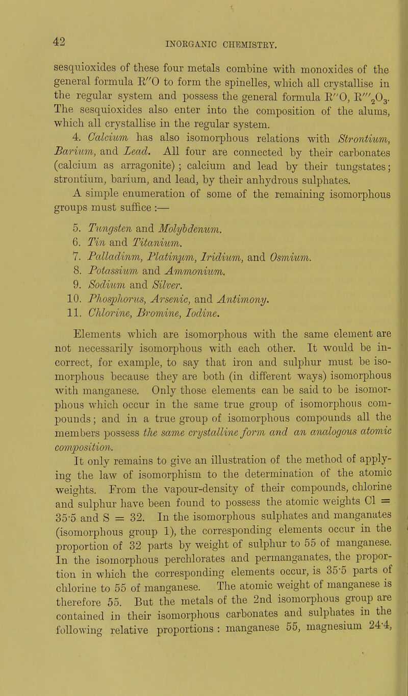 sesquioxicles of these four metals combine with monoxides of the general formula R0 to form the spinelles, which all crystallise in the regular system and possess the general formula E0, ^'''^O^. The sesquioxides also enter into the composition of the alums, which all crystallise in the regular system. 4. Calcium has also isomorphous relations with Strontium, Barium, and Lead. All four are connected by their carbonates (calcium as arragonite) ; calcium and lead by their tungstates; strontium, barium, and lead, by their anhydrous sulphates. A simple enumeration of some of the remaining isomorphous groups must suffice :— 5. Tungsten and Molybdenum. 6. Tin and Titanium. 7. Palladinm, Platinum, Iridium, and Osmium. 8. Potassium and Ammonium. 9. Sodium and Silver. 10. Phosphorus, Arsenic, and Antimony. 11. Chlorine, Bromine, Iodine. Elements whicli are isomorphous with the same element are not necessarily isomorphous with each other. It would be in- correct, for example, to say that iron and sulphur must be iso- morphous because they are both (in different ways) isomorphous with manganese. Only those elements can be said to be isomor- phous which occur in the same true group of isomorphous com- pounds ; and in a true group of isomorphous compounds all the members possess the same crystalline form and an analogous atomic com^josition. It only remains to give an illustration of the method of apply- ing the law of isomorphism to the determination of the atomic weights. From the vapour-density of their compounds, chlorine and sulphur have been found to possess the atomic weights CI = 35-5 and S = 32. In the isomorphous sulphates and manganutes (isomorphous group 1), the corresponding elements occur in the proportion of 32 parts by weight of sulphur to 55 of manganese. In the isomorphous perchlorates and permanganates, the propor- tion in which the corresponding elements occur, is 35-5 parts of chlorine to 55 of manganese. The atomic weight of manganese is therefore 55. But the metals of the 2nd isomorphous group are contained in their isomorphous carbonates and sulphates in the following relative proportions : manganese 55, magnesium 244,