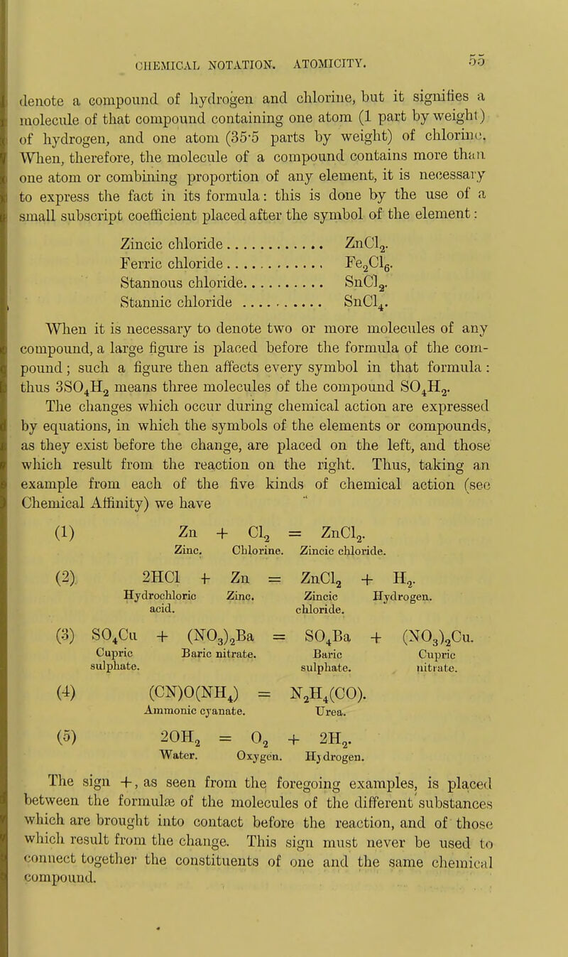 •lenote a compound of hydrogen and chlorine, but it signifies a molecule of that compound containing one atom (1 part by weight) (tf hydrogen, and one atom (35-5 parts by weight) of chlorine. \Vlien, therefore, the molecule of a compound contains more than one atom or combining proportion of any element, it is necessary to express the fact in its formula: this is done by the use of a small subscript coefficient placed after the symbol of the element: Zincic chloride ZnClg. Ferric chloride re2Clg. Stannous chloride SnClg. Stannic chloride SnCl^. When it is necessary to denote two or more molecules of any compound, a large figure is placed before the formula of the com- pound ; such a figure then affects every symbol in that formula : thus 3SO4H2 means tlu-ee molecules of the compound SO^Hj. The changes which occur during chemical action are expressed by equations, in which the symbols of the elements or compounds, as they exist before the change, are placed on the left, and those which result from the reaction on the right. Thus, taking an example from each of the five kinds of chemical action (see Chemical Affinity) we have (1) Zn + Cl^ = ZnCl2. Zinc. Cblorine. Zincic cliloride. (2) 2HCI f Zn = ZnClj + H,. Hydrochloric Zinc. Zincic Hydrogen, acid. chloride. (3) SO^Cu + (N03)2Ba = SO^Ba + (N03)2Cu. Cupric Baric nitrate. Baric Cupric sulphate. sulphate. nitrate. (4) (CN)O(NH,) = N^H.CCO). Amnionic cyanate. Urea. (5) 2OH2 = 0, + 2H2. Water. Oxygen. Hjdrogen. The sign +, as seen from the foregoing examples, is placed between the formulae of the molecules of the different'substances which are brought into contact before the reaction, and of those which result from the change. This sign must never be used to connect togethei- the constituents of one and the same chemical compound.