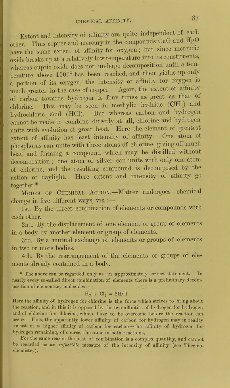 Extent and intensity of affinity are quite independent of each other Thus copper and mercury in the compounds CuO and HgU have the same extent of affinity for oxygen; but since mercuric oxide breaks up at a relatively low temperature into its constituents, whereas cupric oxide does not undergo decomposition until a tem- perature above 1000° has been reached, and then yields up only a portion of its oxygen, the intensity of affinity for oxygen is mu3h greater in the case of copper. Again, the extent of affinity of carbon towards hydrogen is four times as great as that of chlorine. This may be seen in methylic hydride (CH^) and hydrochloric acid (HCl). But whereas carbon and hydrogen cannot be made to combine directly at all, chlorine and hydrogen unite with evolution of great heat. Here the element of greatest extent of affinity has least intensity of affinity. One atom of phosphorus can unite with three atoms of chlorine, giving off much heat, and forming a compound which may be distilled without decomposition; one atom of silver can unite with only one atom of chlorine, and the resulting compound is decomposed by the action of daylight. Here extent and intensity of affinity go together.* Modes of Chemical Action.—Matter undergoes chemical change in five different ways, viz.:—• 1st. By the direct combination of elements or compounds witli each other. 2nd. By the displacement of one element or group of elements in a body by another element or group of elements. 3rd. By a mutual exchange of elements or groups of elements in two or more bodies. 4th. By the rearrangement of the elements or groups of ele- ments already contained in a body. * The above can be regarded only as an approximately correct statement. In nearly every so-called direct combination of elements there is a preliminary decom- position of elementary molecules :— H2 + CI2 = 2HC1. Here the affinity of. hydrogen for clilorine is the force which strives to bring about the reaction, and in this it is opposed by the two affinities of hydrogen for hydrogen and of chlorine for chlorine, which have to be overcome before the reaction can occur. Thus, the apparently lower affinity of carbon for hydrogen may in reality consist in a higher affinity of carbon for carbon—the affinity of hydrogen for hydrogen remaining, of course, the same in both reactions. For the same reason the heat of combination is a complex quantity, and cannot be regarded as an infallible measure of the intensity of affinity (see Thermo- chemistry).