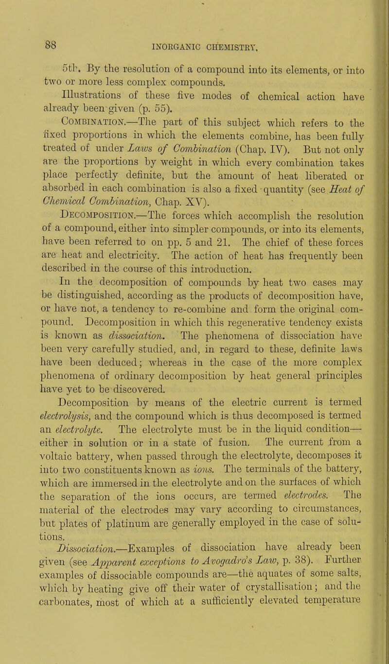 5 th. By the resolution of a compound into its elements, or into two or more less complex compounds. Illustrations of these five modes of chemical action have already been-given (p. 55). Combination—The part of this subject which refers to the fixed proportions in which the elements combine, has been fully treated of under Lmvs of Comlination (Chap. IV). But not only are the proportions by weight in which every combination takes place perfectly definite, but the amount of heat liberated or absorbed in each combination is also a fixed • quantity (see Heat of Chemical Combination, Chap. XV). Decomposition.—The forces which accomplish the resolution of a compound, either into simpler compounds, or into its elements, have been referred to on pp. 5 and 21. The chief of these forces are- heat and electricity. The action of heat has frequently been described in the course of this introduction. In the decomposition of compounds by heat two cases may be distinguished, according as the products of decomposition have, or have not, a tendency to re-combine and form the original com- pound. Decomposition in which this regenerative tendency exists is known as dissociation. The phenomena of dissociation have been very carefully studied, and, in regard to these, definite laws have been deduced; whereas in the case of the more complex phenomena of ordinary decomposition by heat general principles have yet to be discovered. Decomposition by means of the electric current is termed electrolysis, and the compound which is thus decomposed is termed an electrolyte. The electrolyte must be in the liquid condition— either in solution or in a state of fusion. The current from a voltaic battery, when passed through the electrolyte, decomposes it into two constituents known as ions. The terminals of the battery, which are immersed in the electrolyte and on the surfaces of which the separation of the ions occurs, are termed electrodes. The material of the electrodes may vary according to circumstances, but plates of platinum are generally employed in the case of solu- tions. Dissociation.—Examples of dissociation have already been given (see Apparent exceptions to Avogadro's Laxo, p. 38). Further examples of dissociable compounds are—the aquates of some salts, wliich by heating give off their water of crystallisation; and the carbonates, most of which at a sufaciently elevated temperature