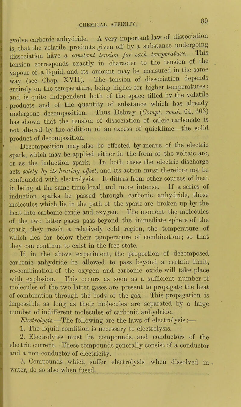 evolve carbonic anhydride. A very important law of dissociation is, that the volatile products given off by a substance undergoing dissociation have a constant tension for each temperature. This tension corresponds exactly in character to the tension of the vapour of a liquid, and its amount may be measured in the same way (see Chap. XVII). The tension of dissociation depends entirely on the temperature, being higher for higher temperatures ; and is quite independent both of the space filled by the volatile products and of the quantity of substance which has already undergone decomposition. Thus Debray (Oompt. rend., 64, 603) has shown that the tension of dissociation of calcic carbonate is not altered by the addition of an excess of quicklime—the solid product of decomposition. Decomposition may also be effected by means of the electric spark, which may be applied either in the form- of the voltaic arc, or as the induction spark. In both cases the electric discharge acts solehj hj its heating effect, and its action must therefore not be confounded with electrolysis. It differs from other sources of heat in being at the same time local and more intense. If a series of induction sparks be passed through carbonic anhydride, those molecules which lie in the path of the spark are broken up by the heat into carbonic oxide and oxygen. The moment the molecules of the two latter gases pass beyond the immediate sphere of the spark,, they reach a relatively cold region, the temperature of which lies far below their temperature of combination; so that they can continue to exist in the free state. If, in the above experiment, the proportion of decomposed carbonic anhydride be allowed to pass beyond a certain limit, re-combination of the oxygen and carbonic oxide will take place with explosion. This occurs as soon as a sufficient number of molecules of the two latter gases are present to propagate the heat of combination through the body of the gas. This propagation is impossible as long as their molecules are separated by a large number of indifferent molecules of carbonic anhydride. Electrolysis.—The following are the laws of electrolysis:— 1. The liquid condition is necessary to electrolysis. 2. Electrolytes must be compounds, and conductors of the electric current. These compounds generally consist of a conductor and a non-conductor of electricity. 3. Compounds which suffer electrolysis when dissolved in . water, do so a,lso when fused.