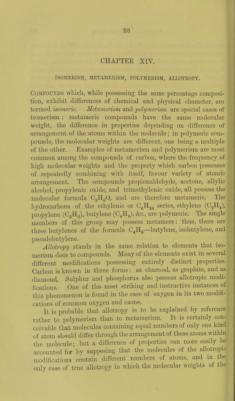 CHAPTER XIV. ISOMERISM, METAMERISM, POLYMERISM, ALLOTROPY. Compounds wliich, while possessing the same percentage composi- tion, exhibit differences of chemical and physical character, are termed isomeric. Metavierism and polymerism are special cases of isomerism : metameric compounds have the same molecular weight, the difference in properties depending on difference of arrangement of the atoms within the molecule; in polymeric com- pounds, the molecular weights are different, one being a multiple of the other. Examples of metamerism and polymerism are most common among the compounds of carbon, where the frequency of high molecular weights and the property which carbon possesses of repeatedly combining with itself, favour variety of atomic arrangement. The compounds propionaldehyde, acetone, allyhc alcohol, propylenic oxide, and trimethylenic oxide, all possess the molecular formula CgllgO, and are therefore metameric. The liydrocarbons of the ethylenic or C^Hj^ series, ethylene (CgH^), propylene (CgHe), butylene (C4H8), &c., are polymeric. The smgle members of this group may possess metamers: thus, there are three butylenes of the formula C4Hg—butylene, isobutylene, and pseudobutylene. Allotropy stands in the same relation to elements that iso- merism does to compounds. Mauy of the elements exist in several different modifications possessing entirely distinct properties. Carbon is known in three forms: as charcoal, as graphite, and as diamond. Sulphur and phosphorus also possess allotropic modi- fications. One of tha most striking and instructive instances of this phenomenon is found in the case of oxygen in its two modifi- cations of common oxygen and ozone. It is probable that allotropy is to be explained by reference rather to polymerism than to metamerism. It is certainly con- ceivable that molecules containing equal numbers of only one kind of atom should differ through the arrangement of these atoms withm the molecule; but a difference of properties can more easily be accounted for by supposing that the molecules of the allotropic modifications contain different mmabers of atoms, and m the only case of true aUotropy in which the molecular weights of the