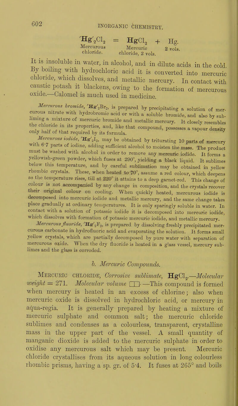 INORGANIC CHEMISTRY. 'Hg'^Cl^ = HgCl^ + Hg. Mercurous Mercuric 2 vols chloride. chloride, 2 vols. It is insoluble in water, in alcohol, and in dHute acids in the cold By boding with hydrochloric acid it is converted into mercuric chloride, which dissolves, and metallic mercury. In contact with caustic potash it blackens, owing to the formation of mercurous oxide.—Calomel is much used in medicine. Mercurous hromide,':B.uf,-Qr,, is prepared by precipitating a solutioa of mar- curous nitrate with hydrobromic acid or with a soluble bromide, and also bv sub- iming a mixture of mercuric bromide and metallic mercury. It closely resembles the chloride in its properties, and, like that compomid, possesses a vapour density only lialf of that required by its formula. Mercurous iodide,'TLs'.^,, may be obtained by triturating 10 parts of mercury with 6-7 parts of iodine, adding sufficient alcohol to moisten tlie mass. The product must be washed with alcohol in order to remove any mercuric iodide. It foi-ms a ye lowish-green powder, wliich fuses at 290°, yielding a black hquid. It sublimes below this temperature, and by careful sublimation may be obtained in yellow rhombic crystals. These, when heated to 70, assume a red colour, which deepens as the temperature rises, tiU at 220° it attains to a deep garnet-red. This change of colour is not accompanied by any change in composition, and the crystals recover their original colour on cooling. When quickly heated, mercurous iodide is decomposed into mercuric iodide and metallic mercury, and the same change takes place graduaUy at ordinary temperatures. It is only sparmgly soluble in water. In contact with a solution of potassic iodide it is decomposed into mercuric iodide, which dissolves with formation of potassic mercuric iodide, and metallic mercury. Mercurous fluoride, 'Hg-'aFg, is prepared by dissolving freshly precipitated mer- curous carbonate in hydrofluoric acid and evaporating the solution. It forms small yellow crystals, which are partially decomposed by pure water with separation of mercurous oxide. When the dry fluoride is heated in a glass vessel, mercury sub- limes and the glass is corroded. h. Mercuric Compounds. Meecuriu CHLORIDE, Corrosivc suUimate, 'H.gOl^.—Molecular weight = 271. Molecular volume □□ This compound is formed when mercury is heated in an excess of chlorine; also when mercuric oxide is dissolved in hydrochloric acid, or mercury in aqua-regia. It is generally prepared by heating a mixture of mercuric sulphate and common salt; the mercuric chloride sublimes and condenses as a colourless, transparent, crystalline mass in the upper part of the vessel. A small quantity of manganic dioxide is added to the mercuric sulphate in order to oxidise any mercurous salt which may be j)i'esent. Mercuric chloride crystallises from its aqueous solution in long colourless rhombic prisms, having a sp. gr. of 54. It fuses at 265° and boils