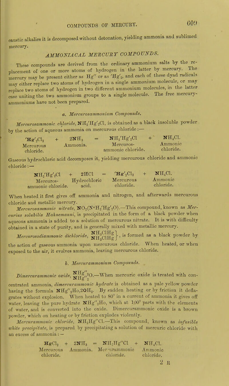 caustic alkalies it is decomposed without detonation, yielding ammonia and sublimed mercury. AMMONIACAL MURCUET COMPOUNDS. These compounds arc derived from the ordinary ammonium salts by the re- placement o£ one or more atoms of hydrogen in the latter by mercury. The mercury may be present either as Hg or as 'flg'^, and each of these dyad radicals may either replace two atoms of hydrogen in a single ammonium molecule, or may replace two atoms of hydrogen in two different ammonium molecules, in the latter case uniting the two ammoniiun groups to a single molecule. The free mercury- ammoniums hare not been prepared. a. Mercurosammoninm Compounds. Mereurosammonic chloride, NH/Hg'oCl, is obtained as a black insoluble powder by the action of aqueous ammonia on mercurous chloride:— 'Hg'„C1.3 + 2NH3 = NHo'Hg'aCl + NH^Cl. Mercurous Ammonia. Mercnros- _ Ammonic chloride. ammonic chloride. chloride. Gaseous hydrochloric acid decomposes it, yielding mercurous chloride and ammonic chloride:— NH./Hg'2Cl + 2HCI = Bis\Ch + NH4CI. Mercnros- Hydrochloric Mercurous Ammonic ammonic chloride. acid. chloride. chloride. When heated it first gives off ammonia and nitrogen, and afterwards mercurous chloride and metallic mercury. Mereurosammonic nitrate, NOoCN'Ha'Hg'aO).—This compound, known as Mer- curius solubilis Sahnemanni, is precipitated in the form of a black powder when aqueous ammonia is added to a solution of mercurous nitrate. It is with difficulty obtained in a state of purity, and is generally mixed with metallic mercury. Mercurosodiammonic dichloride, ]^g^oiHg}' informed as a black powder by the action of gaseous ammonia upon mercurous chloride. When heated, or when exposed to the air, it evolves ammonia, leaving mercurous chloride. 5. Mercwrammonium Compounds. Dimercurammonic oxide, ^£[g^0-—When mercuric oxide is treated with con- centrated ammonia, dimercurammonic hydrate is obtained as a pale yellow powder having the formula NHg2Ho,20H2. By sudden heating or by friction it defla- grates without explosion. When heated to 80° in a current of ammonia it gives off water, leaving the pure hydrate NIIg'^iHo, which at 100° parts with the elements of water, and is converted into the oxide. Dimercurammonic oxide is a brown powder, which on heating or by friction explodes violently. Mercurammonic chloride, NH2HgCl.—This compoimd, known as infusible white precipitate, is prepared by precipitating a solution of mercuric chloride witli an excess of ammonia: — H&CI2 + BNIIg = NEjngCl + NF4CI. Mercurous Ammonia. Mcr'iiriimmonic Ammonic chloride. chloride. chloride. 2 R