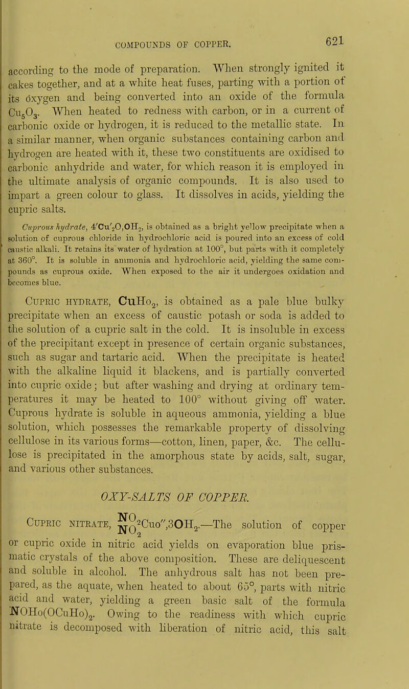 according to the mode of preparation. When strongly ignited it cakes together, and at a white heat fuses, parting with a portion of its oxygen and being converted into an oxide of the formula CU5O3. When heated to redness with carbon, or in a current of carbonic oxide or hydrogen, it is reduced to the metallic state. In a similar mariner, when organic substances containing carbon and hydrogen are heated with it, these two constituents are oxidised to carbonic anliydride and water, for wliich reason it is employed in the ultimate analysis of organic compounds. It is also used to impart a green colour to glass. It dissolves in acids, yielding the cupric salts. Cuprous hydrate, 4'Cu'20,OIIo, is obtained as a bright yellow precipitate when a solution of cuprous chloride in hydrochloric acid is poured into an excess of cold caustic alkali. It retains its water of hydration at 100°, but parts with it completely at 360°. It is soluble in ammonia and hydrochloric acid, yielding the same com- pounds as cuprous oxide. When exposed to the air it undergoes oxidation and becomes blue. Cupric hydrate, CuHog, is obtained as a pale blue bulky precipitate when an excess of caustic potash or soda is added to the solution of a cupric salt in the cold. It is insoluble in excess of the precipitant except in presence of certain organic substances, such as sugar and tartaric acid. When the precipitate is heated with the alkaline liquid it blackens, and is partially converted into cupric oxide; but after washing and drying at ordinary tem- peratures it may be heated to 100° without giving off water. Cuprous hydrate is soluble in aqueous ammonia, yielding a blue solution, which possesses the remarkable property of dissolving cellulose in its various forms—cotton, linen, paper, &c. The cellu- lose is precipitated in the amorphous state by acids, salt, sugar, and various other substances. OXY-SALTS OF COPPER Cupric nitrate, ^q2Cuo,30H2.—The solution of copper or cupric oxide in nitric acid yields on evaporation blue pris- matic crystals of the above composition. These are deliquescent and soluble in alcohol. The anhydrous salt has not been pre- pared, as the aquate, when heated to about 65° parts with nitric acid and water, yielding a green basic salt of the formula NOHo(OCuHo)2. Owing to the readiness with which cupric nitrate is decomposed with liberation of nitric acid, this salt