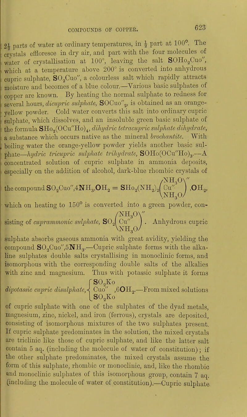2i parts of water at ordinary temperatures, in ^ part at 100°. The crystals effloresce in dry air, and part with the four molecules of water of crystallisation at 100°, leaving the salt SOHOaCuo, which at a temperature above 200° is converted into anhydrous cupric sulphate, SOgCuo, a colourless salt which rapidly attracts moisture and becomes of a blue colour.—Various basic sulphates of copper are known. By heating the normal sulphate to redness for several hours, cUcupric sulphate, SOCuo2, is obtained as an orange- yellow powder. Cold water converts this salt into ordinary cupric sulphate, which dissolves, and an insoluble green basic sulphate of the formula SHo2(OCuHo)4, dihydric tetracupric sulphate dihydrate, a substance which occurs native as the mineral hrochantite. With boiling water the orange-yellow powder yields another basic sul- pliate—hydric tricupric sulphate trihydrate, SOHo(OCuHo)3.—A concentrated solution of cupric sulphate in ammonia deposits, especially on the addition of alcohol, dark-blue rhombic crystals of the compound S02Guo,4NH3,OH2 = SHo2(NH2)2{ Cu ,0H2, which ou heating to 150° is converted into a green powder, con- /NH30\ sisting of cuprammonic sidphate, ^OA Cu ) . Anhydrous cupric VNH3O/ sulphate absorbs gaseous ammonia with great avidity, yielding the compound S02Cuo,5NH3.—Cupric sulphate forms with the alka- line sulphates double salts crystallising in monoclmic forms, and isomorphous with the corresponding double salts of the alkalies with zinc and magnesium. Thus with potassic sulphate it forms rS02Ko dipotassic cupric disulphateA Cuo ,60H2.—From mixed solutions LSO2K0 of cupric sulphate with one of the sulphates of the dyad metals, magnesium, zinc, nickel, and iron (ferrous), crystals are deposited, consisting of isomorphous mixtures of the two sulphates present. If cupric sulphate predominates in the solution, the mixed crystals are triclinic like those of cupric sulphate, and like the latter salt contain 5 aq. (including the molecule of water of constitution); if the other sulphate predominates, the mixed crystals assume the form of this sulphate, rhombic or monocliuic, and, like the rhombic and monoclinic sulphates of this isomorphous group, contain 7 aq. (including the molecule of water of constitution).—Cupric sulphate