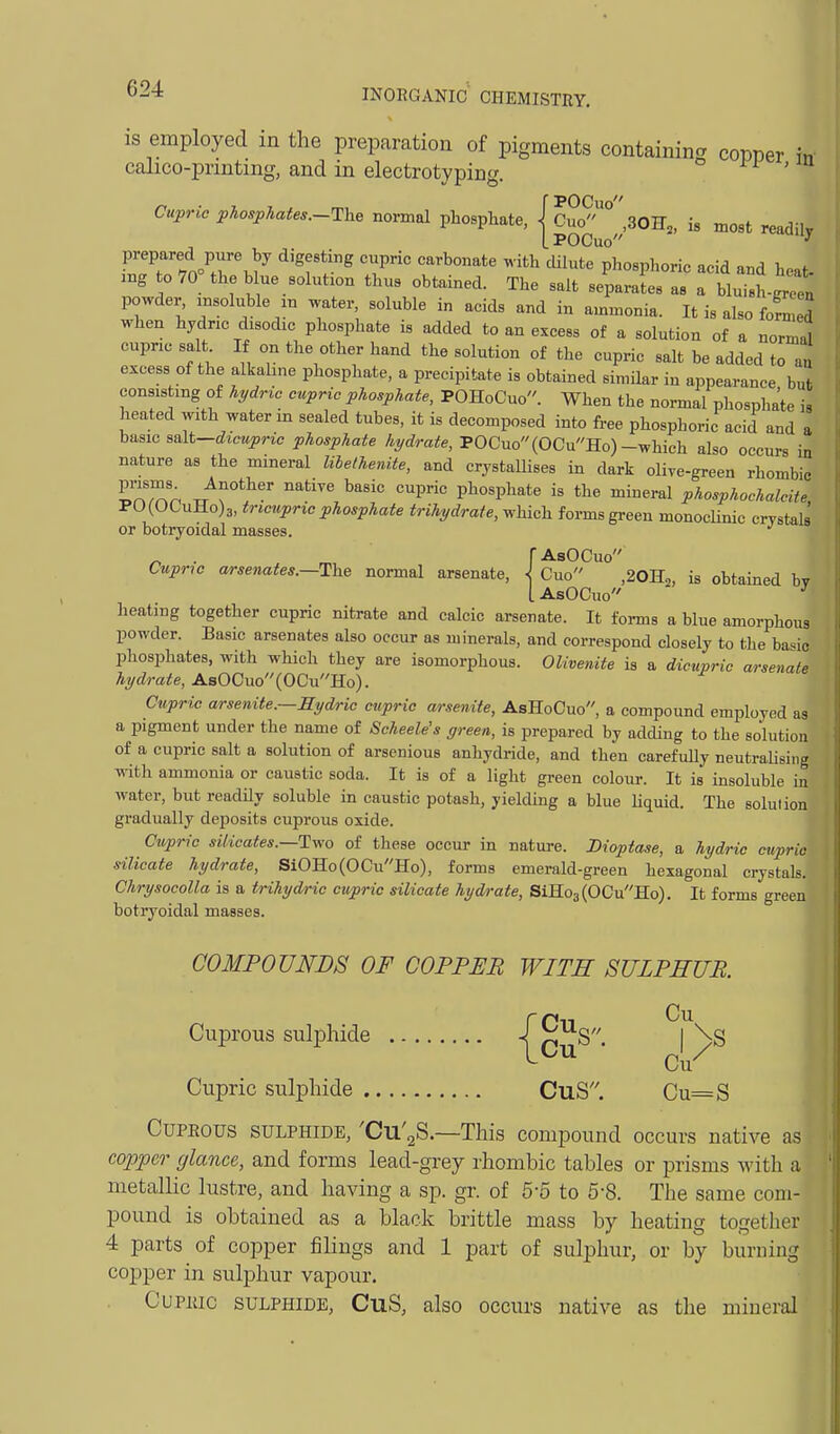 is employed in the preparation of pigments containing copper in calico-prmtmg, and in electrotyping. n , u Cupric phosphates.-The normal phosphate, j CW° ' SOU,, is most readilv L POCuo ^ prepared pure by digesting cupric carbonate with dilute phosphoric acid and heat- iBg 0 70 the blue solution thus obtained. The salt separates as a bluisWeet powder -^oluUe ^n water soluble in acids and in ammonia. It is also fofn ej when hydric disodic phosphate is added to an excess of a solution of a norm^J cupric salt If on the other hand the solution of the cupric salt be added to au excess of the alkahne phosphate, a precipitate is obtained similar in appearance but consisting of lydrta cupric phosphate, POHoCuo. When the normal phosphate is heated with water in sealed tubes, it is decomposed into free phosphoric acid and a hix^m s&\t-dicupric phosphate hydrate, POCuo(OCuHo)-which also occurs in nature as the mineral libethemte, and crystaUises in dark olive-green rhombic ^'n.'^n /r*? ^^^^ P phosphate is the mineral phosphochalcite, PO(OCuHo)3, tricupric phosphate trihydrate, which forms green monocUnic crystak or botryoidal masses. ' n ■ . r.,, FAsOCuo Cupric m-senates.—Th^ normal arsenate, \ Cuo ,20H2, is obtained bv I AsOCuo ^ heating together cupric nitrate and calcic arsenate. It forms a blue amorphous powder. Basic arsenates also occur as minerals, and correspond closely to the ba-^io phosphates, with which they are isomorphous. Olivenite is a dicupric arsenate hydrate, AsOCuo(OCuHo). Cupric arsenite.—Ey&ric cupric arsenite, AsHoCuo, a compound employed as a pigment under the name of Scheele's green, is prepared by adding to the solution of a cupric salt a solution of arsenious anhydride, and then carefuUy neutraUsing mth ammonia or caustic soda. It is of a light green colour. It is insoluble m water, but readUy soluble in caustic potash, yielding a blue Uquid. The solution gradually deposits cuprous oxide. Cupric silicates.—Tv,'o of these occur in nature. Dioptase, a hydric cupric silicate hydrate, SiOHo(OCuHo), forms emerald-green hexagonal crystals. Chrysocolla is a trihydric cupric silicate hyd/rate, SiHo3(OCuHo). It forms green botryoidal masses. COMPOUNDS OF COPPER WITH SULPHUR. Cupric sulphide CuS. Cu=S Cuprous sulphide, 'Cu'aS.—This compound occurs native as c(yppcr glance, and forms lead-grey rhombic tables or prisms with a metallic lustre, and having a sp. gr. of 5-5 to 5-8. The same com- pound is obtained as a black brittle mass by heating together 4 parts of copper filings and 1 part of sulphur, or by burning copper in sulphur vapour. Cupric sulphide, CuS, also occurs native as the mineral