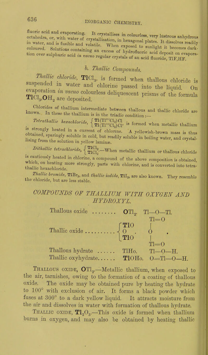 i« ™ter, ™d il t„.iMo w ,: wT' ■ *''°'  <>•'» •dill Hiallie Compounds. .n..?f T ^^^^ cmoride is suspended m water and chlorine passed into the liauid On evaporation m vacuo coloui-less deliquescent prisms of the formula -Lloig^UHg are deposited. kno^'°w,'^ thamum intermediate between thallous and thalUc ehloride are Jinown. In these the thaUium is in the triadic condition :- TetratkalUe ke.acUoride, {gg^ggg, is formed when metaUic thallium obtf °°/^ ^^^f ''^ ^'^^ °* yellowish-brown mass is thus it nTffo'Jr'7r^^^' ^^'^^^ b^i^-^S -'^ter, and costal- Xisiug irom the solution m yellow laminse. ^^^racA^onlrfe, { JJg^.-When metallic thallium or thallous chloride is cautiously heated in chlorine, a compound of the aboye composition is obtained, which, on heatmg more strongly, parts with chlorine, and is converted into tetra- tliallic hexachloride. Thallic bromide, TlBr,, and thallic iodide, TII3, are also known. They resemble the chloride, but are less stable. COMPOUNDS OF THALLIUM WITH OXYGEN AND HYDROXYL. Thallous oxide OTlj. Tl 0 Tl. fTlO J. ( T1=0 Thallic oxide J 0 . 0 LTIO I T1=0 Thallous hydrate TlHo. Tl—0—H. ThaUic oxyhydrate TlOHo. 0=T1—0—H. Thallous oxide, OTlg.—Metallic thallium, when exposed to the air, tarnishes, owing to the formation of a coating of thallous oxide. The oxide may be obtained pure by heating the hydrate to 100° with exclusion of air. It forms a black powder which fuses at 300° to a dark yellow liquid. It attracts moisture from the air and dissolves in water with formation of thallous hydrate. Thallic oxide, TI2O3.—This oxide is formed when thallium burns in oxygen, and may also be obtained by heating thallic