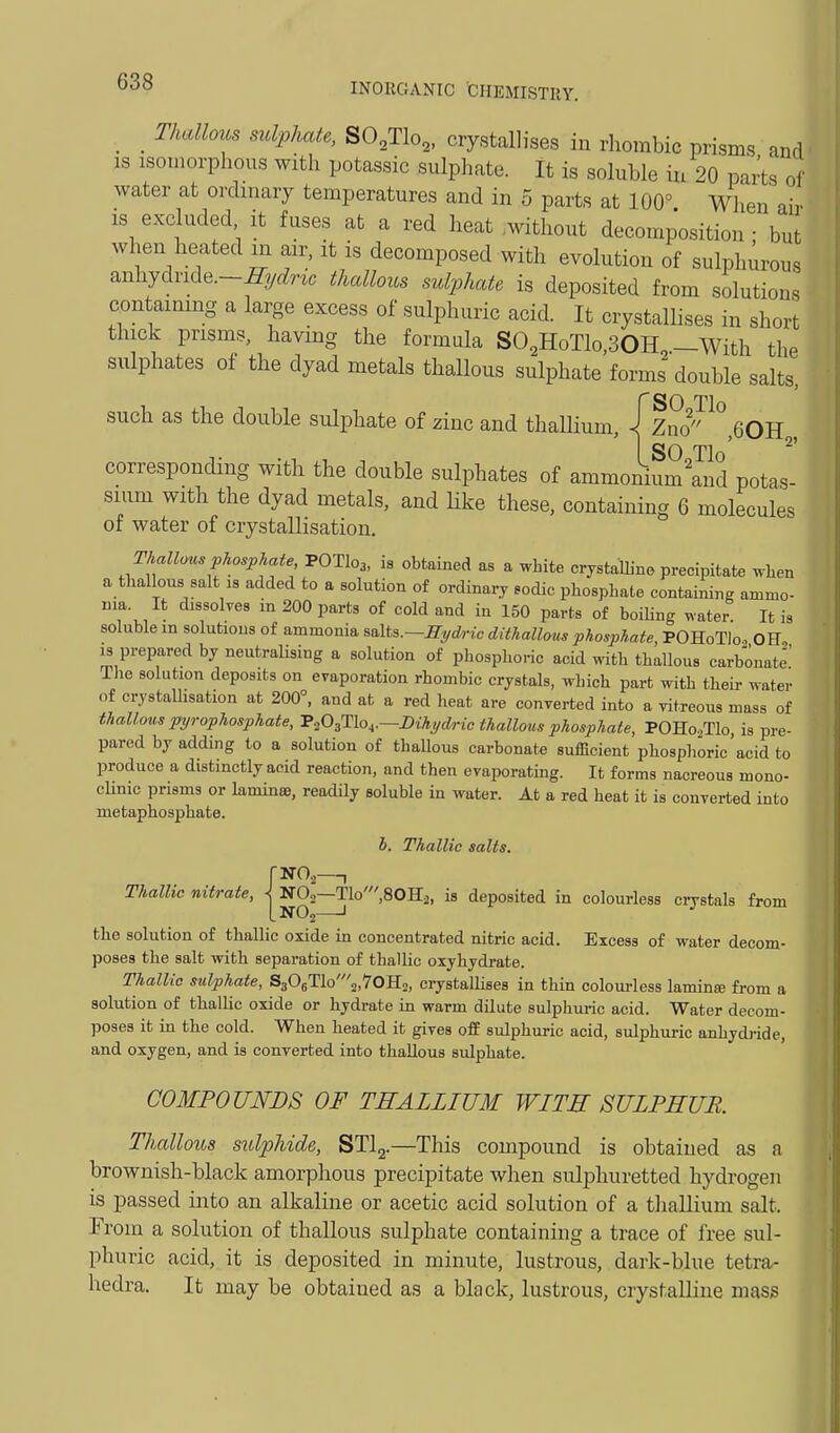 _ _ Thallous sulphate, SO.Tlo^, crystallises in rhombic prisms and IS isomorphous with potassic sulphate. It is soluble in 20 parts o\ water at ordinary temperatures and in 5 parts at 100° When air IS excluded it fuses at a red heat .without decomposition • but when heated m air, it is decomposed with evolution of sulphurous anhydnde.-^yrfH. thallous sulphate is deposited from solutions contaimng a large excess of sulphuric acid. It crystallises in short thick prisms, having the formula SO,HoTlo,30H,-With the sulphates of the dyad metals thallous sulphate forms double salts, PSO Tl such as the double sulphate of zinc and thaUium, \ Zno ,QOR SO Tlo' ^' corresponding with the double sulphates of ammonium'and potas- sium with the dyad metals, and Hke these, containing 6 molecules of water of crystallisation, Thallous phosphate POTI03, is obtained as a white crystaUine precipitate when a thallous salt 18 added to a solution of ordinary sodic phosphate containing ammo- ma. It dissolves in 200 parts of cold and in 150 parts of boiling water It is soluble m solutions of ammonia salts.—Hydric dithallous phosphate, POHoTio, 0E„ 13 prepared by neutraHsing a solution of phosphoric acid with thallous carbonate' The solution deposits on evaporation rhombic crystals, which part with their water of crystallisation at 200°, and at a red heat are converted into a vitreous mass of thallous pyrophosphate, ^P-iO^THo^.—mhydric thallous phosphate, POHo^Tlo, is pre- pared by adding to a solution of thaUous carbonate sufficient phosphoric'acid to produce a distinctly acid reaction, and then evaporating. It forms nacreous mono- chnic prisms or lamince, readily soluble in water. At a red heat it is converted into metaphosphate. b. Thallic salts. Thallic nitrate, J, NOo—Tlo',80Hj, is deposited in colourless crystals from LNO2 ' the solution of thallic oxide in concentrated nitric acid. Excess of water decom- poses the salt with separation of thallic oxyhydrate. Thallic sulphate, S306Tlo'2,70H2, crystaUises in thin colourless lamina from a solution of thalUc oxide or hydrate in warm dUute sulphuric acid. Water decom- poses it in the cold. When heated it gives off sulphuric acid, sulphuric anhydi-ide, and oxygen, and is converted into thallous sulphate. COMPOUNDS OF THALLIUM WITH SULPHUR. Thallous sidphide, STlg.—This compound is obtained as a brownish-black amorphous precipitate wlien sulphuretted hydrogen is passed into an alkaline or acetic acid solution of a thallium salt. From a solution of thallous sulphate containing a trace of free sul- phuric acid, it is deposited in minute, lustrous, dark-blue tetra- hedra. It may be obtained as a black, lustrous, crystaUine mass !