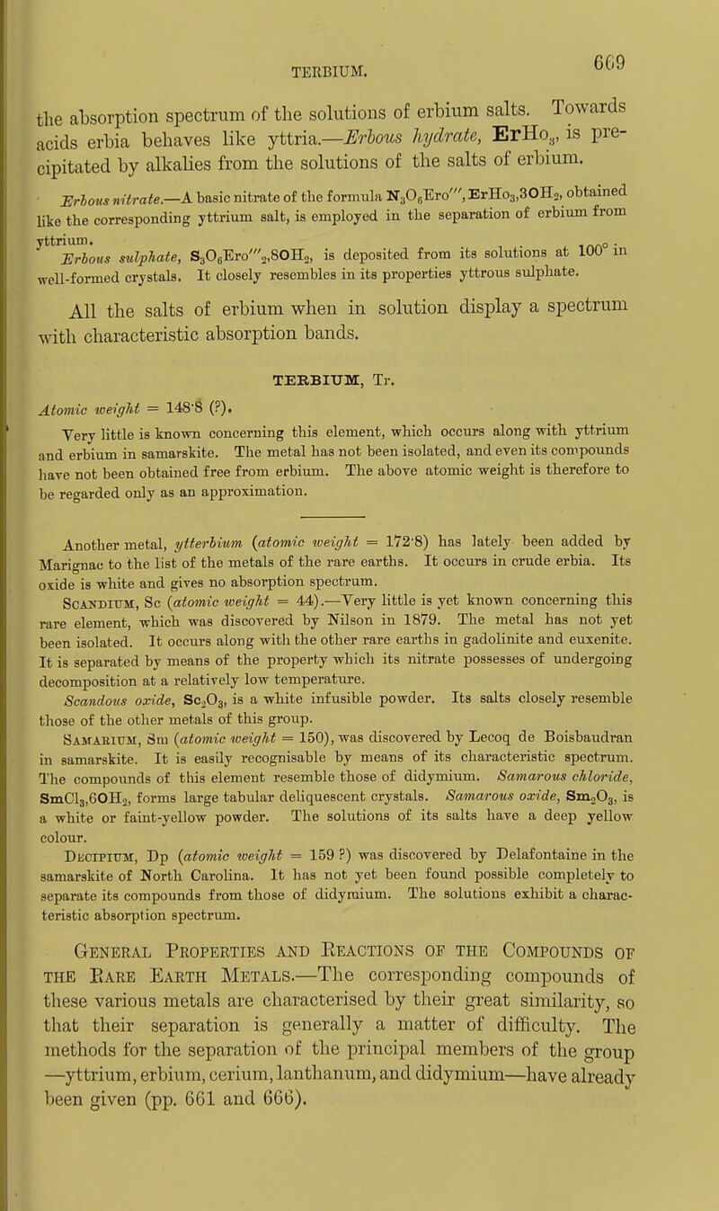 TERBIUM, 6G9 the absorption spectrum of the solutions of erbium salts. Towards acids erbia behaves like yttria.—^r&ows hydrate, ErHo,,, is pre- cipitated by alkalies from the solutions of the salts of erbium. Ilrhons nUrate.—K basic nitrate of tlie formula NaOsEro', ErHos.SOH., obtained Uke the corresponding yttrium salt, is employed in the separation of erbium from yttrium. o . JSrbous sulphate, S306Ero'2,80H2, is deposited from its solutions at 100 in well-formed crystals. It closely resembles in its properties yttrous sulphate. All the salts of erbium when in solution display a spectrum with characteristic absorption bands. TEEBIUm, Tr. Atomic weight = 148^ (?). Yery little is known concerning this element, which occurs along with yttrium and erbium in samarskite. The metal has not been isolated, and even its compounds have not been obtained free from erbium. The above atomic weight is therefore to be regarded only as an approximation. Another metal, ytterMum {atomic weight = 172'8) has lately been added by Marignac to the list of the metals of the rare earths. It occurs in crude erbia. Its oxide is white and gives no absorption spectrum. ScANDiTTM, So {atomic weight = 44).—Yery little is yet known concerning this rare element, which was discovered by Nilson in 1879. The metal has not yet been isolated. It occurs along with the other rare earths in gadolinite and euxenite. It is separated by means of the property which its nitrate possesses of undergoing decomposition at a relatively low temperature. Scandoiis oxide, SC2O3, is a white infusible powder. Its salts closely resemble those of the other metals of this group. Samabium, Sra {atomic weight = 150), was discovered by Lecoq de Boisbaudran in samarskite. It is easily recognisable by means of its characteristic spectrum. The compounds of this element resemble those of didymium. Samarous chloride, SmClg.eOIIj, forms large tabular deliquescent crystals. Samarous oxide, SmjOa, is a white or faint-yellow powder. The solutions of its salts have a deep yellow colour. Decipium, Dp {atomic weight = 159 ?) was discovered by Delafontaine in the samarskite of North Carolina. It has not yet been found possible completely to separate its compounds from those of didymium. The solutions exhibit a charac- teristic absorption spectrum. General Properties and Eeactions of the Compounds oe THE Bare Earth Metals.—The corresponding compounds of these various metals are characterised by their great similarity, so that their separation is generally a matter of difficulty. The methods for the separation of the principal members of the group —yttrium, erbium, cerium, lanthanum, and didymium—have already been given (pp. 661 and 666).