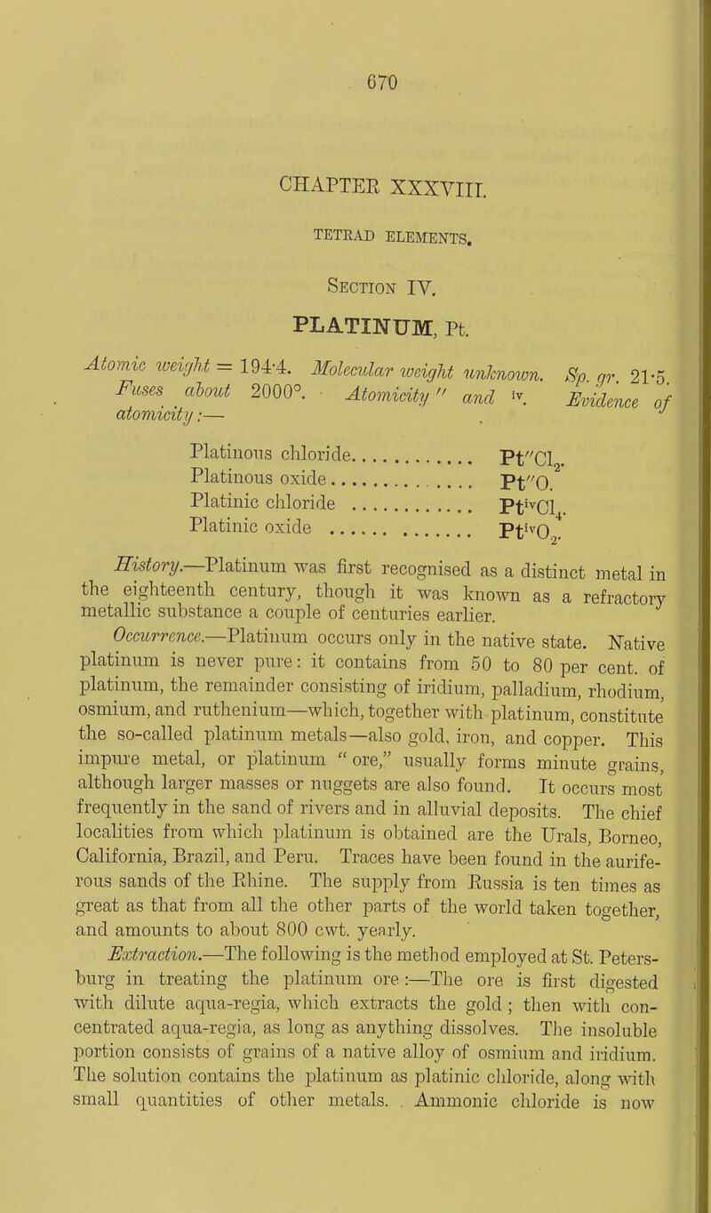 CHAPTER XXXVIIT. TETRAD ELEMENTS. Section IV, PLATINUM, Pt. Aiomic weight = 194-4. Molecidar weight unknoion. Sp gr 21-5 Fuses about 2000° ■ Atomicity and ^\ Evidence of atomicity:— . Platinons chloride PtCl . Platinous oxide Pf'O Platinic chloride Pt'^Cl . Platinic oxide Pt'^02. JKstory.—Platinum was first recognised as a distinct metal in the eighteenth century, though it was known as a refractory metallic substance a couple of centuries earlier. Occurrence.—'Platinum occurs only in the native state. Native platinum is never pure: it contains from 50 to 80 per cent, of platinum, the remainder consisting of iridium, palladium, rhodium, osmium, and ruthenium—which, together with jDlatinum, constitute the so-called platinum metals—also gold, iron, and copper. This impure metal, or platinum ore, usually forms minute grains, although larger masses or nuggets are also found. It occurs most frequently in the sand of rivers and in alluvial deposits. The chief localities from which platinum is obtained are the Urals, Borneo, California, Brazil, and Peru. Traces have been found in the aurife- rous sands of the Rhine. The supply from Russia is ten times as great as that from all the other parts of the world taken together, and amounts to about 800 cwt. yearly. Extraction.—The following is the method employed at St. Peters- burg in treating the platinum ore:—The ore is first digested with dilute aqua-regia, wliich extracts the gold; then with con- centrated aqua-regia, as long as anything dissolves. Tlie insoluble portion consists of grains of a native alloy of osmium and iridium. The solution contains the platinum as platinic chloride, along with small quantities of other metals. , Amnionic chloride is now